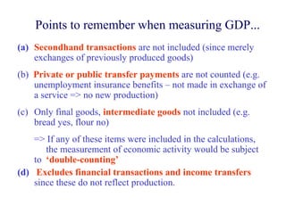 Points to remember when measuring GDP...
(a) Secondhand transactions are not included (since merely
    exchanges of previously produced goods)
(b) Private or public transfer payments are not counted (e.g.
    unemployment insurance benefits – not made in exchange of
    a service => no new production)
(c) Only final goods, intermediate goods not included (e.g.
    bread yes, flour no)
    => If any of these items were included in the calculations,
       the measurement of economic activity would be subject
    to ‘double-counting’
(d) Excludes financial transactions and income transfers
    since these do not reflect production.
 