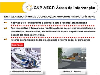 EMPREENDEDORISMO DE COOPERAÇÃO: PRINCIPAIS CARACTERÍSTICAS
GNP-AECT: Áreas de Intervenção
7
Motivado pelo conhecimento e orientado para o “cliente” organizacional
Não perspectiva o lucro mas o resultado/retorno social; visa essencialmente a
dinamização, modernização, desenvolvimento e apoio do panorama económico
e social das regiões envolvidas.
Retorno económico de médio e longo prazo e retorno social de curto prazo
Exemplos
Laboratório Ibérico de Nanotecnologia Hospital de Cerdanya
 