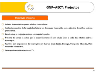 GNP–AECT: Projectos
15
Guia do Sistema de transportes públicos Eurorregional.
Análise Comparativa da Formação Profissional em Centros da Eurorregião, com o objectivo de ratificar carteiras
profissionais.
Estudo sobre os custos de contexto em áreas de fronteira.
Trabalho de campo e análise para o desenvolvimento de um estudo sobre a visão dos cidadãos sobre a
Eurorregião.
Reuniões com organizações da Eurorregião em diversas áreas: Saúde, Emprego, Transporte, Educação, Meio
Ambiente, entre outros.
Desenvolvimento da rede das AECT’s.
Iniciativas em curso
 