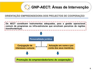 ORIENTAÇÃO EMPREENDEDORA DOS PROJECTOS DE COOPERAÇÃO
GNP-AECT: Áreas de Intervenção
6
Os AECT constituem instrumentos adequados, para a gestão operacional
comum de programas ou infra-estruturas que envolvam parceiros de regiões
transfronteiriças.
Conjugação de
interesses comuns
Personalidade jurídica
Actuação em nome e por
conta dos seus membros.
Promoção do empreendedorismo de cooperação
 