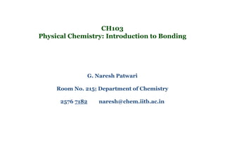 CH103
Physical Chemistry: Introduction to Bonding
G. Naresh Patwari
Room No. 215; Department of Chemistry
2576 7182 naresh@chem.iitb.ac.in
 