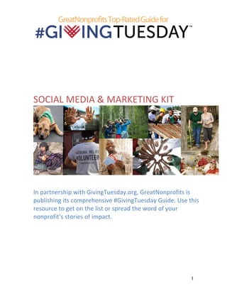  
	
  

	
  

	
  
	
  
	
  
SOCIAL	
  MEDIA	
  &	
  MARKETING	
  KIT	
  

	
  

	
  

In	
  partnership	
  with	
  GivingTuesday.org,	
  GreatNonprofits	
  is	
  
publishing	
  its	
  comprehensive	
  #GivingTuesday	
  Guide.	
  Use	
  this	
  
resource	
  to	
  get	
  on	
  the	
  list	
  or	
  spread	
  the	
  word	
  of	
  your	
  
nonprofit’s	
  stories	
  of	
  impact.	
  
	
  
	
  

	
  

1	
  

 