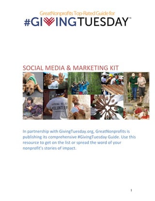  
	
   1	
  
	
  
	
  
	
  
	
  
	
  
SOCIAL	
  MEDIA	
  &	
  MARKETING	
  KIT	
  
	
  
	
  
In	
  partnership	
  with	
  GivingTuesday.org,	
  GreatNonprofits	
  is	
  
publishing	
  its	
  comprehensive	
  #GivingTuesday	
  Guide.	
  Use	
  this	
  
resource	
  to	
  get	
  on	
  the	
  list	
  or	
  spread	
  the	
  word	
  of	
  your	
  
nonprofit’s	
  stories	
  of	
  impact.	
  
	
   	
  
 