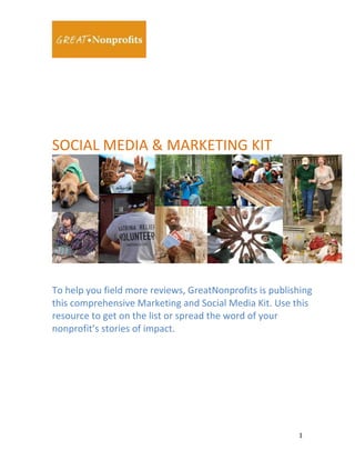  
	
  

	
  

	
  
	
  
	
  
SOCIAL	
  MEDIA	
  &	
  MARKETING	
  KIT	
  

	
  

	
  

To	
  help	
  you	
  field	
  more	
  reviews,	
  GreatNonprofits	
  is	
  publishing	
  
this	
  comprehensive	
  Marketing	
  and	
  Social	
  Media	
  Kit.	
  Use	
  this	
  
resource	
  to	
  get	
  on	
  the	
  list	
  or	
  spread	
  the	
  word	
  of	
  your	
  
nonprofit’s	
  stories	
  of	
  impact.	
  
	
  
	
  

	
  

1	
  

 