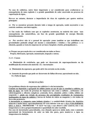 No caso de caldeiras, outro fator importante a ser considerado para avaliarem-se as
consequências de uma explosão é a grande quantidade de calor encerrada no processo de
vaporização de água..
Deve-se no entanto, destacar a importância do risco de explosões por quatro motivos
principais:
⇒ Por se encontrar presente durante todo o tempo de operação, sendo necessário o seu
controle contínuo, sem interrupção;
⇒ Em razão da violência com que as explosões acontecem, na maioria dos casos suas
consequências são catastróficas, em face da grande quantidade de energia liberada
instantâneamente.
⇒ Por envolver não só o pessoal de operação ,como também os que trabalham nas
proximidades podendo atingir até mesmo a comunidade ( vizinhos e vias públicas ) e a
clientela, quando se trata de empresas de serviços ( hospitais e hotéis, principalmente ).
⇒ Porque sua prevenção deve ser considerada em todas as fases:
Projeto, fabricação, operação, manutenção, inspeção e outras.
3..1.1 - Causas
⇒ Diminuição de resistência, que pode ser decorrente do superaquecimento ou da
modificação da estrutura do material . Ex : incrustações
⇒ Diminuição da espessura, que pode advir da corrosão ou da erosão.
⇒ Aumento da pressão que pode ser decorrente de falhas diversas, operacionais ou não.
Ex :Falta de água
INCRUSTAÇÕES
Um problema clássico da segurança das caldeiras é o da incrustações.
Consiste na deposição e agregação de sólidos juntos ao aço de que se constitui a caldeira, no
lado da água, em razão da presença de impurezas tais como o sulfatos , carbonatos ( de
cálcio/magnésio ), silicatos complexos ,contendo, ferro, alumínio ,cálcio e sódio, sólidos em
suspensão e ,ainda em virtude da presença dos precipitados resultantes de tratamentos
inadequados da água da caldeira ( borras de fosfato de cálcio ou magnésio ) e de óxidos de
ferro não protetores.
A incrustação se comporta como isolante térmico ( a condutividade térmica dos depósitos
minerais é muito baixa :aproximadamente 45 vezes inferior à do aço ), ELA NÃO PERMITE
QUE A ÁGUA ,"REFRIGERE " O AÇO “ou seja, o aço absorve calor sensível, isto é sua
temperatura se eleva proporcionalmente à quantidade de calor recebida.
Em caso de incrustações generalizadas, essa situação agrava-se ainda mais, com o aumento
operacional do fornecimento de calor no lado dos gases, para manter-se a água na
temperatura de ebulição.
2
 