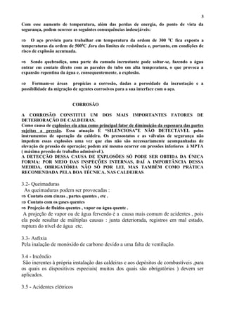 Com esse aumento de temperatura, além das perdas de energia, do ponto de vista da
segurança, podem ocorrer as seguintes consequências indesejáveis:
⇒ O aço previsto para trabalhar em temperatura da ordem de 300 0
C fica exposto a
temperaturas da ordem de 5000
C ,fora dos limites de resistência e, portanto, em condições de
risco de explosão acentuada.
⇒ Sendo quebradiça, uma parte da camada incrustante pode soltar-se, fazendo a água
entrar em contato direto com as paredes do tubo em alta temperatura, o que provoca a
expansão repentina da água e, consequentemente, a explosão.
⇒ Formam-se áreas propícias a corrosão, dadas a porosidade da incrustação e a
possibilidade da migração de agentes corrosivos para a sua interface com o aço.
CORROSÃO
A CORROSÃO CONSTITUI UM DOS MAIS IMPORTANTES FATORES DE
DETERIORAÇÃO DE CALDEIRAS.
Como causa de explosões ela atua como principal fator de diminuição da espessura das partes
sujeitas a pressão. Essa atuação É “SILENCIOSA”E NÃO DETECTÁVEL pelos
instrumentos de operação da caldeira. Os pressostatos e as válvulas de segurança não
impedem essas explosões uma vez que elas não são necessariamente acompanhadas de
elevação de pressão de operação; podem até mesmo ocorrer em pressões inferiores à MPTA
( máxima pressão de trabalho admissível ).
A DETECÇÃO DESSA CAUSA DE EXPLOSÕES SÓ PODE SER OBTIDA DA ÚNICA
FORMA: POR MEIO DAS INSPEÇÕES INTERNAS, DAÍ A IMPORTÂNCIA DESSA
MEDIDA, OBRIGATÓRIA NÃO SÓ POR LEI, MAS TAMBÉM COMO PRÁTICA
RECOMENDADA PELA BOA TÉCNICA, NAS CALDEIRAS
3.2- Queimaduras
As queimaduras podem ser provocadas :
⇒ Contato com cinzas , partes quentes , etc .
⇒ Contato com os gases quentes
⇒ Projeção de fluidos quentes , vapor ou água quente .
A projeção de vapor ou de água fervendo é a causa mais comum de acidentes , pois
ela pode resultar de múltiplas causas : junta deteriorada, registros em mal estado,
ruptura do nível de água etc.
3.3- Asfixia
Pela inalação de monóxido de carbono devido a uma falta de ventilação.
3.4 - Incêndio
São inerentes à própria instalação das caldeiras e aos depósitos de combustíveis ,para
os quais os dispositivos especiais( muitos dos quais são obrigatórios ) devem ser
aplicados.
3.5 - Acidentes elétricos
3
 