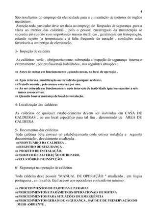 São resultantes do emprego da eletricidade para a alimentação de motores de órgãos
mecânicos .
Atenção toda particular deve ser dada ao emprego de lâmpadas de segurança ,para a
visita ao interior das caldeiras , pois o pessoal encarregado da manutenção se
encontra em contato com importantes massas metálicas , geralmente em transpiração,
estando sujeito `a temperatura e à falta frequente de aeração , condições estas
favoráveis a um perigo de eletrocução.
3- Inspeção de caldeira
As caldeiras serão , obrigatoriamente, submetida a inspeção de segurança interna e
externamente , por profissionais habilitados , nas seguintes situações :
⇒ Antes de entrar em funcionamento , quando novas, no local de operação .
⇒ Após reforma , modificação ou ter sofrido qualquer acidente.
⇒Periodicamente , pelo menos uma vez por ano.
⇒ Ao ser colocada em funcionamento após intervalo de inatividade igual ou superior a seis
meses consecutivos.
⇒ Quando houver mudança de local de instalação.
4- Localização das caldeiras
As caldeiras de qualquer estabelecimento devem ser instaladas em CASA DE
CALDEIRAS , ou em local específico para tal fim , denominado de ÁREA DE
CALDEIRA .
5- Documentos das caldeiras
Toda caldeira deve possuir no estabelecimento onde estiver instalada a seguinte
documentação , devidamente atualizada .
⇒PRONTUÁRIO DA CALDEIRA .
⇒REGISTRO DE SEGURANÇA .
⇒ PROJETO DE INSTALAÇÃO.
⇒PROJETO DE ALTERAÇÃO OU REPARO.
⇒RELATÓRIOS DE INSPEÇÃO.
6- Segurança na operação de caldeiras
Toda caldeira deve possuir "MANUAL DE OPERAÇÃO " atualizado , em língua
portuguesa , em local de fácil acesso aos operadores contendo no mínimo :
⇒ PROCEDIMENTOS DE PARTIDAS E PARADAS
⇒PROCEDIMENTOS E PARÂMETROS OPERACIONAIS DE ROTINA
⇒PROCEDIMENTOS PARA SITUAÇÕES DE EMERGÊNCIA
⇒PROCEDIMENTOS GERAIS DE SEGURANÇA , SAÚDE E DE PRESERVAÇÃO DO
MEIO AMBIENTE .
4
 