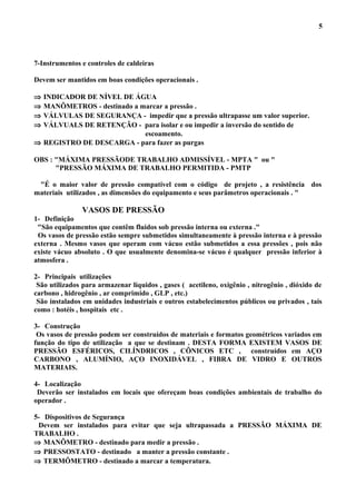 7-Instrumentos e controles de caldeiras
Devem ser mantidos em boas condições operacionais .
⇒ INDICADOR DE NÍVEL DE ÁGUA
⇒ MANÔMETROS - destinado a marcar a pressão .
⇒ VÁLVULAS DE SEGURANÇA - impedir que a pressão ultrapasse um valor superior.
⇒ VÁLVUALS DE RETENÇÃO - para isolar e ou impedir a inversão do sentido de
escoamento.
⇒ REGISTRO DE DESCARGA - para fazer as purgas
OBS : "MÁXIMA PRESSÃODE TRABALHO ADMISSÍVEL - MPTA " ou "
"PRESSÃO MÁXIMA DE TRABALHO PERMITIDA - PMTP
"É o maior valor de pressão compatível com o código de projeto , a resistência dos
materiais utilizados , as dimensões do equipamento e seus parâmetros operacionais . "
VASOS DE PRESSÃO
1- Definição
"São equipamentos que contêm fluidos sob pressão interna ou externa ."
Os vasos de pressão estão sempre submetidos simultaneamente à pressão interna e à pressão
externa . Mesmo vasos que operam com vácuo estão submetidos a essa pressões , pois não
existe vácuo absoluto . O que usualmente denomina-se vácuo é qualquer pressão inferior à
atmosfera .
2- Principais utilizações
São utilizados para armazenar líquidos , gases ( acetileno, oxigênio , nitrogênio , dióxido de
carbono , hidrogênio , ar comprimido , GLP , etc.)
São instalados em unidades industriais e outros estabelecimentos públicos ou privados , tais
como : hotéis , hospitais etc .
3- Construção
Os vasos de pressão podem ser construídos de materiais e formatos geométricos variados em
função do tipo de utilização a que se destinam . DESTA FORMA EXISTEM VASOS DE
PRESSÃO ESFÉRICOS, CILÍNDRICOS , CÔNICOS ETC , construídos em AÇO
CARBONO , ALUMÍNIO, AÇO INOXIDÁVEL , FIBRA DE VIDRO E OUTROS
MATERIAIS.
4- Localização
Deverão ser instalados em locais que ofereçam boas condições ambientais de trabalho do
operador .
5- Dispositivos de Segurança
Devem ser instalados para evitar que seja ultrapassada a PRESSÃO MÁXIMA DE
TRABALHO .
⇒ MANÔMETRO - destinado para medir a pressão .
⇒ PRESSOSTATO - destinado a manter a pressão constante .
⇒ TERMÔMETRO - destinado a marcar a temperatura.
5
 