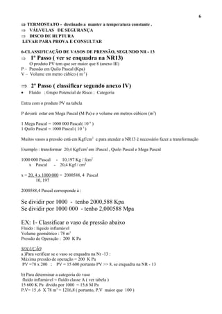 ⇒ TERMOSTATO - destinado a manter a temperatura constante .
⇒ VÁLVULAS DE SEGURANÇA
⇒ DISCO DE RUPTURA
LEVAR PARA PROVA E CONSULTAR
6-CLASSIFICAÇÃO DE VASOS DE PRESSÃO, SEGUNDO NR - 13
⇒ 1º Passo ( ver se enquadra na NR13)
O produto PV tem que ser maior que 8 (anexo III)
P – Pressão em Quilo Pascal (Kpa)
V – Volume em metro cúbico ( m 3
)
⇒ 2º Passo ( classificar segundo anexo IV)
• Fluido ; Grupo Potencial de Risco ; Categoria
Entra com o produto PV na tabela
P deverá estar em Mega Pascal (M Pa) e o volume em metros cúbicos (m3
)
1 Mega Pascal = 1000 000 Pascal( 10 6
)
1 Quilo Pascal = 1000 Pascal ( 10 3
)
Muitos vasos a pressão está em Kgf/cm2
e para atender a NR13 é necessário fazer a transformação
Exemplo : transformar 20,4 Kgf/cm2
em :Pascal , Quilo Pascal e Mega Pascal
1000 000 Pascal - 10,197 Kg / fcm2
x Pascal - 20,4 Kgf / cm2
x = 20, 4 x 1000 000 = 2000588, 4 Pascal
10, 197
2000588,4 Pascal corresponde à :
Se dividir por 1000 - tenho 2000,588 Kpa
Se dividir por 1000 000 - tenho 2,000588 Mpa
EX: 1- Classificar o vaso de pressão abaixo
Fluido : líquido inflamável
Volume geométrico : 78 m3
Pressão de Operação : 200 K Pa
SOLUÇÃO
a )Para verificar se o vaso se enquadra na Nr -13 :
Máxima pressão de operação = 200 K Pa
PV =78 x 200 ; PV = 15 600 portanto PV >> 8, se enquadra na NR - 13
b) Para determinar a categoria do vaso
fluído inflamável = fluído classe A ( ver tabela )
15 600 K Pa divido por 1000 = 15,6 M Pa
P.V= 15 ,6 X 78 m3
= 1216,8 ( portanto, P.V maior que 100 )
6
 