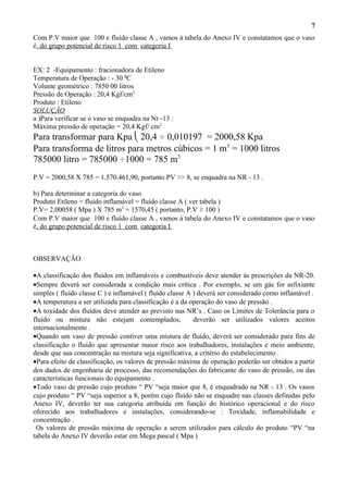 Com P.V maior que 100 e fluído classe A , vamos à tabela do Anexo IV e constatamos que o vaso
é. do grupo potencial de risco 1 com categoria I
EX: 2 -Equipamento : fracionadora de Etileno
Temperatura de Operação : - 30 0
C
Volume geométrico : 7850 00 litros
Pressão de Operação : 20,4 Kgf/cm2
Produto : Etileno
SOLUÇÃO
a )Para verificar se o vaso se enquadra na Nr -13 :
Máxima pressão de operação = 20,4 Kgf/ cm2
Para transformar para Kpa  20,4 ÷ 0,010197 = 2000,58 Kpa
Para transforma de litros para metros cúbicos = 1 m3
= 1000 litros
785000 litro = 785000 ÷1000 = 785 m3
P.V = 2000,58 X 785 = 1.570.461,90, portanto PV >> 8, se enquadra na NR - 13 .
b) Para determinar a categoria do vaso
Produto Etileno = fluído inflamável = fluído classe A ( ver tabela )
P.V= 2,00058 ( Mpa ) X 785 m3
= 1570,45 ( portanto, P.V ≥ 100 )
Com P.V maior que 100 e fluído classe A , vamos à tabela do Anexo IV e constatamos que o vaso
é. do grupo potencial de risco 1 com categoria I
OBSERVAÇÃO
•A classificação dos fluídos em inflamáveis e combustíveis deve atender às prescrições da NR-20.
•Sempre deverá ser considerada a condição mais crítica . Por exemplo, se um gás for asfixiante
simples ( fluído classe C ) e inflamável ( fluído classe A ) deverá ser considerado como inflamável .
•A temperatura a ser utilizada para classificação é a da operação do vaso de pressão .
•A toxidade dos fluídos deve atender ao previsto nas NR’s . Caso os Limites de Tolerância para o
fluído ou mistura não estejam contemplados, deverão ser utilizados valores aceitos
internacionalmente .
•Quando um vaso de pressão contiver uma mistura de fluído, deverá ser considerado para fins de
classificação o fluído que apresentar maior risco aos trabalhadores, instalações e meio ambiente,
desde que sua concentração na mistura seja significativa, a critério do estabelecimento .
•Para efeito de classificação, os valores de pressão máxima de operação poderão ser obtidos a partir
dos dados de engenharia de processo, das recomendações do fabricante do vaso de pressão, ou das
características funcionais do equipamento .
•Todo vaso de pressão cujo produto “ PV “seja maior que 8, é enquadrado na NR - 13 . Os vasos
cujo produto “ PV “seja superior a 8, porém cujo fluído não se enquadre nas classes definidas pelo
Anexo IV, deverão ter sua categoria atribuída em função do histórico operacional e do risco
oferecido aos trabalhadores e instalações, considerando-se : Toxidade, inflamabilidade e
concentração .
Os valores de pressão máxima de operação a serem utilizados para cálculo do produto “PV “na
tabela do Anexo IV deverão estar em Mega pascal ( Mpa )
7
 