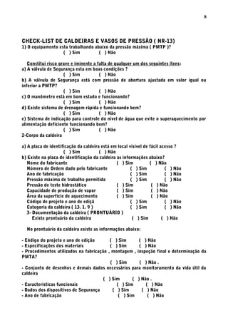 CHECK-LIST DE CALDEIRAS E VASOS DE PRESSÃO ( NR-13)
1) O equipamento esta trabalhando abaixo da pressão máxima ( PMTP )?
( ) Sim ( ) Não
Constitui risco grave e iminente a falta de qualquer um dos seguintes ítens:
a) A válvula de Segurança esta em boas condições ?
( ) Sim ( ) Não
b) A válvula de Segurança está com pressão de abertura ajustada em valor igual ou
inferior a PMTP?
( ) Sim ( ) Não
c) O manômetro está em bom estado e funcionando?
( ) Sim ( ) Não
d) Existe sistema de drenagem rápida e funcionando bem?
( ) Sim ( ) Não
e) Sistema de indicação para controle do nível de água que evite o superaquecimento por
alimentação deficiente funcionando bem?
( ) Sim ( ) Não
2-Corpo da caldeira
a) A placa de identificação da caldeira está em local visível de fácil acesso ?
( ) Sim ( ) Não
b) Existe na placa de identificação da caldeira as informações abaixo?
Nome do fabricante ( ) Sim ( ) Não
Número de Ordem dado pelo fabricante ( ) Sim ( ) Não
Ano de fabricação ( ) Sim ( ) Não
Pressão máxima de trabalho permitida ( ) Sim ( ) Não
Pressão de teste hidrostático ( ) Sim ( ) Não
Capacidade de produção de vapor ( ) Sim ( ) Não
Área da superfície de aquecimento ( ) Sim ( ) Não
Código de projeto e ano de ediçã ( ) Sim ( ) Não
Categoria da caldeira ( 13. 1. 9 ) ( ) Sim ( ) Não
3- Documentação da caldeira ( PRONTUÁRIO )
Existe prontuário da caldeira ( ) Sim ( ) Não
No prontuário da caldeira existe as informações abaixo:
- Código do projeto e ano de edição ( ) Sim ( ) Não
- Especificações dos materiais ( ) Sim ( ) Não
- Procedimentos utilizados na fabricação , montagem , inspeção final e determinação da
PMTA?
( ) Sim ( ) Não .
- Conjunto de desenhos e demais dados necessários para monitoramento da vida útil da
caldeira
( ) Sim ( ) Não .
- Caracteristicas funcionais ( ) Sim ( ) Não
- Dados dos dispositivos de Segurança ( ) Sim ( ) Não
- Ano de fabricação ( ) Sim ( ) Não
8
 