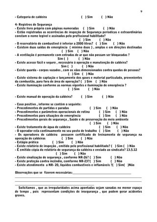 - Categoria de caldeira ( ) Sim ( ) Não
4- Registros de Segurança
- Existe livro próprio com páginas numeradas ( ) Sim ( ) Não
- Estão registradas as ocorrências de inspeção de Segurança períodicas e extraordinárias
constam o nome legível e assinadas pelo profissional habilitado?
( ) Sim ( ) Não
- O reservatório de combustível é inferior a 2000 litros? ( ) Sim ( ) Não
- Existem duas saídas de emergência ( mínimo duas ) , amplas e em direções destinadas
( ) Sim ( ) Não
- A ventilação é permanente com entradas de ar que não possam ser bloqueadas ?
Sim ( ) ( ) Não
- Existe acesso fácil e seguro , necessário á operação e manutenção de caldeira?
Sim ( ) ( ) Não
- Existe guarda - corpos vazados , com os vãos dimensionados contra quedas de pessoas?
( ) Sim ( ) Não
- Existe sistema de captação e lançamento dos gases e material particulado, provenientes
da combustão, para fora de área de operação? ( ) Sim ( ) Não
- Existe iluminação conforme as normas vigentes e iluminação de emergência ?
( ) Sim ( ) Não
- Existe manual de operação da caldeira? ( ) Sim ( ) Não
- Caso positivo , informe se contém o seguinte:
- Procedimentos de partidas e paradas ( ) Sim ( ) Não
- Procedimentos e parâmetros operacionais de rotina ( ) Sim ( ) Não
- Procedimentos para situações de emergência ( ) Sim ( ) Não
- Procedimentos gerais de segurança , Saúde e de preservação do meio ambiente
( ) Sim ( ) Não
- Existe tratamento de água de caldeira ( ) Sim ( ) Não
- O operador esta continuamente no seu posto de trabalho ( ) Sim ( ) Não
- Os operadores de caldeira possuem certificado de treinamento de segurança na
operação de caldeiras ( ) Sim ( ) Não
- Estágio prático ( ) Sim ( ) Não
- Existe relatório de inspeção , emitido pelo profissional habilitado? ( ) Sim ( ) Não
- Ë emitido cópia do relatório de segurança da caldeira e enviado ao sindicato? 13.5.12
( ) Sim ( ) Não
- Existe sinalização de segurança , conforme NR-26? ( ) Sim ( ) Não
- Existe proteção contra incêndio, comforme NR-23?( ) Sim ( ) Não
- Existe atendimento a NR- 20, líquidos combustíveis e inflamáveis ?( ) Sim( )Não
Observações que se fizerem necessárias:_____________________________________
________________________________________________________________________________
________________________________________________________________________________
__________________________________________________
Soilcitamos , que as irregularidades acima apontadas sejam sanadas no menor espaço
de tempo , pois representam condições de insegurança , que podem gerar acidentes
graves.
9
 