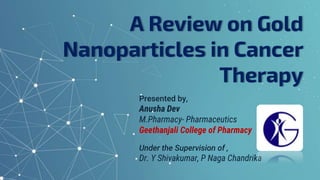 A Review on Gold
Nanoparticles in Cancer
Therapy
Presented by,
Anusha Dev
M.Pharmacy- Pharmaceutics
Geethanjali College of Pharmacy
Under the Supervision of ,
Dr. Y Shivakumar, P Naga Chandrika
 