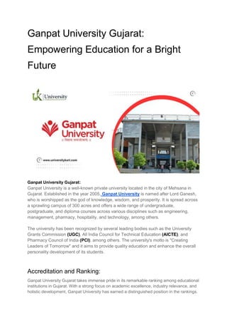 Ganpat University Gujarat:
Empowering Education for a Bright
Future
Ganpat University Gujarat:
Ganpat University is a well-known private university located in the city of Mehsana in
Gujarat. Established in the year 2005, Ganpat University is named after Lord Ganesh,
who is worshipped as the god of knowledge, wisdom, and prosperity. It is spread across
a sprawling campus of 300 acres and offers a wide range of undergraduate,
postgraduate, and diploma courses across various disciplines such as engineering,
management, pharmacy, hospitality, and technology, among others.
The university has been recognized by several leading bodies such as the University
Grants Commission (UGC), All India Council for Technical Education (AICTE), and
Pharmacy Council of India (PCI), among others. The university's motto is "Creating
Leaders of Tomorrow" and it aims to provide quality education and enhance the overall
personality development of its students.
Accreditation and Ranking:
Ganpat University Gujarat takes immense pride in its remarkable ranking among educational
institutions in Gujarat. With a strong focus on academic excellence, industry relevance, and
holistic development, Ganpat University has earned a distinguished position in the rankings.
 