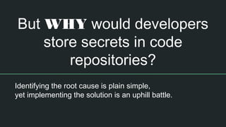 But WHY would developers
store secrets in code
repositories?
Identifying the root cause is plain simple,
yet implementing the solution is an uphill battle.
 