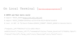 # SETUP and Test hello world
# export VAULT_ADDR=http://54.255.140.240
# export VAULT_TOKEN=508f84ac-a239-833e-8029-6b26e7a1d834
# curl -X GET -H "X-Vault-Token:$VAULT_TOKEN" $VAULT_ADDR/v1/secret/hello
{"request_id":"98039c27-213c-d901-98c3-
ce4803126ca3","lease_id":"","renewable":false,"lease_duration":2764800,"data":
{"value":"world"},"wrap_info":null,"warnings":null,"auth":null}
On Local Terminal [https://www.vaultproject.io/api/index.html]
 