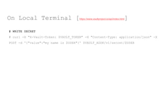 # WRITE SECRET
# curl -H "X-Vault-Token: $VAULT_TOKEN" -H "Content-Type: application/json" -X
POST -d '{"value":"my name is $USER"}' $VAULT_ADDR/v1/secret/$USER
On Local Terminal [https://www.vaultproject.io/api/index.html]
 
