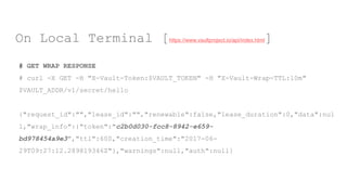 # GET WRAP RESPONSE
# curl -X GET -H "X-Vault-Token:$VAULT_TOKEN" -H "X-Vault-Wrap-TTL:10m"
$VAULT_ADDR/v1/secret/hello
{"request_id":"","lease_id":"","renewable":false,"lease_duration":0,"data":nul
l,"wrap_info":{"token":"c2b0d030-fcc8-8942-e659-
bd978454a9e3","ttl":600,"creation_time":"2017-06-
29T09:27:12.289819346Z"},"warnings":null,"auth":null}
On Local Terminal [https://www.vaultproject.io/api/index.html]
 