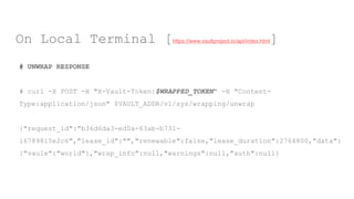 # UNWRAP RESPONSE
# curl -X POST -H "X-Vault-Token:$WRAPPED_TOKEN" -H "Content-
Type:application/json" $VAULT_ADDR/v1/sys/wrapping/unwrap
{"request_id":"b36d6da3-ed0a-63ab-b731-
16789815e2c6","lease_id":"","renewable":false,"lease_duration":2764800,"data":
{"vaule":"world"},"wrap_info":null,"warnings":null,"auth":null}
On Local Terminal [https://www.vaultproject.io/api/index.html]
 