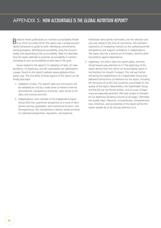 APPENDIX 5: HOW ACCOUNTABLE IS THE GLOBAL NUTRITION REPORT?
Based on recent publications on nutrition accountability (Kraak
et al. 2014; te Lintelo 2014), this report uses a simple account-
ability framework to guide its work: identifying commitments,
tracking progress, identifying accountability, using the account-
ability, and responding to the accountability. Table A.5 describes
how the report attempts to promote accountability in nutrition
(including its own accountability) at each step in the cycle.
Issues related to the report’s (1) validation of data, (2) inde-
pendence, (3) legitimacy, and (4) sustainability are addressed in
a paper found on the report’s website (www.globalnutrition
report.org). The first three of these aspects of the report can be
briefly described:
1.	 Validation of data. The report’s data and conclusions will
be validated (or not) by a wide series of reviews (internal
and external), transparency of process, open access to all
data, and country launches.
2.	 Independence. Each member of the Independent Expert
Group (IEG) has a particular perspective as a result of disci-
plinary training, geographic and institutional location, and
life experiences. IEG membership is diverse, based primarily
on individual perspectives, reputation, and expertise.
Individuals were openly nominated, and the selection pro-
cess was stated at the time of nomination. IEG members’
statements of competing interests on the website promote
transparency and support confidence in independence.
The report also has a diverse set of funders, and this diver-
sity protects against dependence.
3.	 Legitimacy. For whom does this report speak, and why
should anyone pay attention to it? The legitimacy of the
report derives from the call for an accountability report in
the Nutrition for Growth Compact. This call was further
refined by the establishment of a Stakeholder Group that
delivered formal terms of reference for the report, including
the formation of an IEG that would be accountable for the
quality of the report. Nevertheless, the Stakeholder Group
and the IEG are not formal entities, and so issues of legiti-
macy are especially pertinent. We have sought to strength-
en our legitimacy by being inclusive at all stages. Ultimately
the quality (rigor, relevance, innovativeness, comprehensive-
ness, timeliness, and accessibility) of the report will be the
reason people do or do not pay attention to it.
86
 