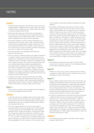 NOTES
CHAPTER 1
1  The World Health Organization estimates that at least a third of the
world’s population is affected by micronutrient malnutrition (Allen et
al. 2006) and that in 2008 more than 1.4 billion adults over the age
of 20 were overweight (WHO 2014b).
2  Nutritional needs change over the life course, and adequate nu-
trition early in life—particularly during the 1,000 days between a
woman’s pregnancy and a child’s second birthday—has enormous
benefits throughout the life cycle and across generations.
3  The scope for progress in nutrition outcomes will depend on ex-
ternal factors such as climate, conflict, trade, and financial shocks;
political opportunities generated by changes in leadership or crisis;
and the capacity of different actors to deliver nutrition-relevant ac-
tions. Data can play a vital role in building commitment and guiding
action, but it is only one of the factors at play.
4  For more information, see http://globalnutritionreport.org
/governance/concept-note/.
5  The main criterion for selecting indicators was evidence of relevance
in improving nutrition outcomes. Many other indicators were con-
sidered but not included because there was little evidence that they
mattered for nutrition outcomes or they were not available for more
than a handful of countries. The nutrition country profile document
on the Global Nutrition Report website (www.globalnutrition
report.org) provides a rationale for each indicator included and
for indicators considered but not included. Appendix 1 describes
how to use the nutrition country profiles as a diagnostic tool, and
Appendix 6 summarizes the indicators by category. Technical Note 1
(available at www.globalnutritionreport.org) provides definitions and
full data sources for all 84 indicators.
6  In addition to the report, key data can be found on the Global
Nutrition Report website (www.globalnutritionreport.org), includ-
ing nutrition country profiles, more in-depth panels and additional
panels beyond those presented in the report, detailed Nutrition for
Growth tracking tables, and relevant blogs and news pieces.
Panel 1.1
1  These concepts are based on Ruel and Alderman (2013), Gillespie et
al. (2013), and Haddad and Isenman (2014).
CHAPTER 2
1  In fact they may be more competitive because they exclude several
benefit categories that these health sector studies included: (1) the
social value of human life, (2) morbidity averted, and (3) changes in
the dependency ratio due to subsequent fertility declines resulting
from improved child survival.
2  The rate of progress required for countries to meet targets is
expressed by WHO as the annual average rate of reduction (AARR)
or annual average rate of increase (AARI). They can be applied to
prevalence rates or numbers of individuals. For example, the AARR
for a change from a 40 percent stunting rate in 2005 (P1) to a 30
percent rate in 2012 (P2), a seven-year time frame, is ([7√(P2/P1)] -
1) * 100 = an AARI of −4.026 percent or an AARR of 4.026 percent.
AARI is analogous to a compound rate of interest that generates P2
after being applied to P1 over a period of, in this case, seven years.
For more details, see http://www.childinfo.org/files/Technical_Note_
AARR.pdf.
3  For example, the WHA goal of reducing the number of stunted
children under the age of five from 162 million in 2012 to 102.5
million in 2025 translates into an average annual rate of reduction
(AARR) of 3.9 percent (de Onis et al. 2013). But the new data on
stunting in India may generate an opportunity for more ambitious
steps. If the number of stunted children globally, say, is now actually
about 150 million (not 162 million as in Table 2.3) because of the
new India results, then an AARR of 3.9 percent from 2013 to 2025
would reduce the number of stunted children to about 93 million
and to 76 million by 2030. Moreover, as prevalence rates decline, it
becomes mathematically easier to attain a given AARR, suggesting
that we should increase our AARR ambitions as progress is made in
stunting rates. A modest increase in the target AARR to 4.2 percent,
applied from 2013 to 2030 from a base of 150 million stunted
children would make the 2030 target 61 million. We do not suggest
this as a 2030 SDG target for stunting. What we do suggest is that
it is time to reassess our aspirations for nutritional status improve-
ments toward 2030 in the light of new data and evidence.
Panel 2.2
1  Anthropometric measurements were made for 90,667 children
younger than five years old. Inquiries on the methodological details
can be directed to UNICEF’s India office.
Panel 2.3
1  Haddad et al. (2014) used a review of existing studies and reports,
a comparison of 2005–2006 and 2012 survey data, and a set of 28
stakeholder interviews in four districts.
Panel 2.4
1  Using a multiyear sample covering 1970 to 2012 and 116 low- and
middle-income developing countries (accounting for 96 percent of
the developing world’s population), we generated panel regression
estimates for the associations between stunting prevalence and
the six underlying determinants of stunting. The regression model
(six proxy underlying determinants, country dummy variables, and
time-period dummy variables) predicted much of the variation in
stunting and was stable over time (pre- and post-2000).
2  For access to improved water source, Brazil had a level of 95 percent
in 2006; Vietnam had access to improved sanitation facilities of
76 percent in 2011 and Sri Lanka had 89 percent in 2006. For
female secondary school enrollment, South Africa posted a rate of
95 percent in 2008. For the ratio of female to male life expectan-
cy, Indonesia had 1.06 in 2004, Honduras had 1.07 in 2005, and
the Central African Republic had 1.08 in 2010. For dietary energy
supply, Ghana had 2,934 in 2011. Finally, for the share of dietary
energy supply from nonstaples, Guatemala had 49 percent in 2008,
Brazil had 64 percent in 2006, Thailand had 50 percent in 2005, and
Swaziland had 45 percent in 2005.
CHAPTER 3
1  The rationale for and formulation of the WHA nutrition targets is
provided in WHO (2012b).
91
 