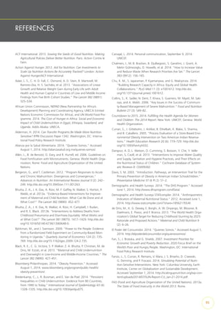 REFERENCES
ACF International. 2013. Sowing the Seeds of Good Nutrition. Making
Agricultural Policies Deliver Better Nutrition. Paris: Action Contre le
Faim.
Action Against Hunger. 2012. Aid for Nutrition: Can Investments to
Scale Up Nutrition Actions Be Accurately Tracked? London: Action
Against Hunger/ACF International.
Adair, L. S., C. H. D. Fall, C. Osmond, A. D. Stein, R. Martorell, M.
Ramirez-Zea, H. S. Sachdev, et al. 2013. “Associations of Linear
Growth and Relative Weight Gain during Early Life with Adult
Health and Human Capital in Countries of Low and Middle Income:
Findings from Five Birth Cohort Studies.” The Lancet 382 (9891):
525–534.
African Union Commission, NEPAD (New Partnership for Africa’s
Development) Planning and Coordinating Agency, UNECA (United
Nations Economic Commission for Africa), and UN World Food Pro-
gramme. 2014. The Cost of Hunger in Africa: Social and Economic
Impact of Child Undernutrition in Egypt, Ethiopia, Swaziland, and
Uganda. Addis Ababa: UNECA.
Alderman, H. 2014. Can Transfer Programs Be Made More Nutrition
Sensitive? IFPRI Discussion Paper 1342. Washington, DC: Interna-
tional Food Policy Research Institute.
Alianza por la Salud Alimentaria. 2014. “Quienes Somos.” Accessed
August 1, 2014. http://alianzasalud.org.mx/quienes-somos/.
Allen, L., B. de Benoist, O. Dary, and R. Hurrell, ed. 2006. Guidelines on
Food Fortification with Micronutrients. Geneva: World Health Orga-
nization; Rome: Food and Agriculture Organization of the United
Nations.
Bergeron, G., and T. Castleman. 2012. “Program Responses to Acute
and Chronic Malnutrition: Divergences and Convergences.”
Advances in Nutrition: An International Review Journal 3 (2): 242–
249. http://dx.doi.org/10.3945/an.111.001263.
Bhutta, Z. A., J. K. Das, A. Rizvi, M. F. Gaffey, N. Walker, S. Horton, P.
Webb, et al. 2013a. “Evidence-Based Interventions for Improve-
ment of Maternal and Child Nutrition: What Can Be Done and at
What Cost?” The Lancet 382 (9890): 452–477.
Bhutta, Z. A., J. K. Das, N. Walker, A. Rizvi, H. Campbell, I. Rudan,
and R. E. Black. 2013b. “Interventions to Address Deaths from
Childhood Pneumonia and Diarrhoea Equitably: What Works and
at What Cost?” The Lancet 381 (9875): 1417–1429. http://dx.doi.
org/10.1016/S0140-6736(13)60648-0.
Björkman, M., and J. Svensson. 2009. “Power to the People: Evidence
from a Randomized Field Experiment on Community-Based Mon-
itoring in Uganda.” Quarterly Journal of Economics 124 (2): 735-
769. http://dx.doi.org/10.1162/qjec.2009.124.2.735.
Black, R. E., C. G. Victora, S. P. Walker, Z. A. Bhutta, P. Christian, M. de
Onis, M. Ezzati, et al. 2013. “Maternal and Child Undernutrition
and Overweight in Low-Income and Middle-Income Countries.” The
Lancet 382 (9890): 427–451.
Bloomberg Philanthropies. 2014. “Obesity Prevention.” Accessed
August 1, 2014. www.bloomberg.org/program/public-health/
obesity-prevention/.
Bredenkamp, C., L. R. Buisman, and E. Van de Poel. 2014. “Persistent
Inequalities in Child Undernutrition: Evidence from 80 Countries,
from 1990 to Today.” International Journal of Epidemiology 43 (4):
1328–1335. http://dx.doi.org/10.1093/ije/dyu075.
Carvajal, L. 2014. Personal communication, September 9, 2014.
UNICEF.
Chalmers, I., M. B. Bracken, B. Djulbegovic, S. Garattini, J. Grant, A.
Metin Gülmezoglu, D. Howells, et al. 2014. “How to Increase Value
and Reduce Waste When Research Priorities Are Set.” The Lancet
383 (9912): 156–165.
Chu, K. M., S. Jayaraman, P. Kyamanywa, and G. Ntakiyiruta. 2014.
“Building Research Capacity in Africa: Equity and Global Health
Collaborations.” PLoS Med 11 (3): e1001612. http://dx.doi.
org/10.1371/journal.pmed.1001612.
Collins, S., K. Sadler, N. Dent, T. Khara, S. Guerrero, M. Myatt, M. Sab-
oya, and A. Walsh. 2006. “Key Issues in the Success of Communi-
ty-Based Management of Severe Malnutrition.” Food and Nutrition
Bulletin 27 (3): S49–82.
Countdown to 2015. 2014. Fulfilling the Health Agenda for Women
and Children: The 2014 Report. New York: UNICEF; Geneva: World
Health Organization.
Curran, S., J. Gittelsohn, J. Anliker, B. Ethelbah, K. Blake, S. Sharma,
and B. Caballero. 2005. “Process Evaluation of a Store-Based Envi-
ronmental Obesity Intervention on Two American Indian Reserva-
tions.” Health Education Research 20 (6): 719–729. http://dx.doi.
org/10.1093/her/cyh032.
Dangour, A. D, L. Watson, O. Cumming, S. Boisson, Y. Che, Y. Velle-
man, S, Cavill, et al. 2013. “Interventions to Improve Water Quality
and Supply, Sanitation and Hygiene Practices, and Their Effects on
the Nutritional Status of Children.” Cochrane Database of System-
atic Reviews 8: CD009382.
Davis, S. M. 2003. “Introduction. Pathways, an Intervention Trial for the
Primary Prevention of Obesity in American Indian Schoolchildren.”
Preventative Medicine 37 (6 Pt 2): S1–2.
Demographic and Health Surveys. 2014. “The DHS Program.” Accessed
June 1, 2014. http://www.dhsprogram.com/Data/.
Demographic and Health Surveys STATcompiler. 2014. “Anthropometric
Indicators of Maternal Nutritional Status.” 2012. Accessed June 1,
2014. http://www.statcompiler.com/?share=1856217EEAF.
de Onis, M., K. G. Dewey, E. Borghi, A. W. Onyango, M. Blossner, B.
Daelmans, E. Piwoz, and F. Branca. 2013. “The World Health Orga-
nization’s Global Target for Reducing Childhood Stunting by 2025:
Rationale and Proposed Actions.” Maternal and Child Nutrition 9
(2): 6–26.
El Poder del Consumidor. 2014. “Quienes Somos.” Accessed August 1,
2014. http://elpoderdelconsumidor.org/quienessomos/.
Fan, S., J. Brzeska, and G. Shields. 2007. Investment Priorities for
Economic Growth and Poverty Reduction. 2020 Focus Brief on the
World’s Poor and Hungry People. Washington, DC: International
Food Policy Research Institute.
Fanzo, J., S. Curran, R. Remans, V. Mara, J. S. Briseño, D. Cisewski,
G. Denning, and P. Fracassi. 2014. Simulating Potential of Nutri-
tion-Sensitive Interventions. New York: Columbia University, Earth
Institute, Center on Globalization and Sustainable Development.
Accessed September 1, 2014. http://scalingupnutrition.org/wp-con-
tent/uploads/2014/07/SUN-Report-CU_Jan-21-2014.pdf.
FAO (Food and Agriculture Organization of the United Nations). 2013a.
The State of Food Insecurity in the World 2013. Rome.
95
 