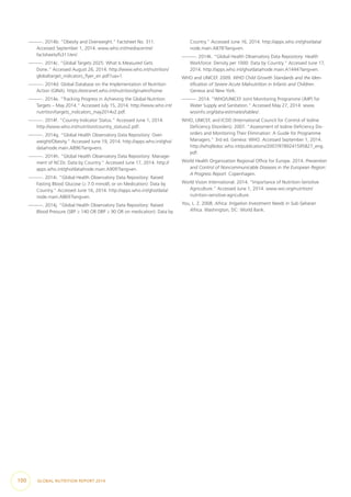 —. 2014b. “Obesity and Overweight.” Factsheet No. 311.
Accessed September 1, 2014. www.who.int/mediacentre/
factsheets/fs311/en/.
—. 2014c. “Global Targets 2025: What Is Measured Gets
Done.” Accessed August 26, 2014. http://www.who.int/nutrition/
globaltarget_indicators_flyer_en.pdf?ua=1.
—. 2014d. Global Database on the Implementation of Nutrition
Action (GINA). https://extranet.who.int/nutrition/gina/en/home.
—. 2014e. “Tracking Progress in Achieving the Global Nutrition
Targets – May 2014.” Accessed July 15, 2014. http://www.who.int/
nutrition/targets_indicators_may2014v2.pdf.
—. 2014f. “Country Indicator Status.” Accessed June 1, 2014.
http://www.who.int/nutrition/country_statusv2.pdf.
—. 2014g. “Global Health Observatory Data Repository: Over-
weight/Obesity.” Accessed June 19, 2014. http://apps.who.int/gho/
data/node.main.A896?lang=ens.
—. 2014h. “Global Health Observatory Data Repository: Manage-
ment of NCDs: Data by Country.” Accessed June 17, 2014. http://
apps.who.int/gho/data/node.main.A909?lang=en.
—. 2014i. “Global Health Observatory Data Repository: Raised
Fasting Blood Glucose (≥ 7.0 mmol/L or on Medication): Data by
Country.” Accessed June 16, 2014. http://apps.who.int/gho/data/
node.main.A869?lang=en.
—. 2014j. “Global Health Observatory Data Repository: Raised
Blood Pressure (SBP ≥ 140 OR DBP ≥ 90 OR on medication): Data by
Country.” Accessed June 16, 2014. http://apps.who.int/gho/data/
node.main.A878?lang=en.
—. 2014k. “Global Health Observatory Data Repository: Health
Workforce: Density per 1000: Data by Country.” Accessed June 17,
2014. http://apps.who.int/gho/data/node.main.A1444?lang=en.
WHO and UNICEF. 2009. WHO Child Growth Standards and the Iden-
tification of Severe Acute Malnutrition in Infants and Children.
Geneva and New York.
—. 2014. “WHO/UNICEF Joint Monitoring Programme (JMP) for
Water Supply and Sanitation.” Accessed May 27, 2014. www.
wssinfo.org/data-estimates/tables/.
WHO, UNICEF, and ICDD (International Council for Control of Iodine
Deficiency Disorders). 2007. “Assessment of Iodine Deficiency Dis-
orders and Monitoring Their Elimination: A Guide for Programme
Managers.” 3rd ed. Geneva: WHO. Accessed September 1, 2014.
http://whqlibdoc.who.int/publications/2007/9789241595827_eng.
pdf.
World Health Organization Regional Office for Europe. 2014. Prevention
and Control of Noncommunicable Diseases in the European Region:
A Progress Report. Copenhagen.
World Vision International. 2014. “Importance of Nutrition-Sensitive
Agriculture.” Accessed June 1, 2014. www.wvi.org/nutrition/
nutrition-sensitive-agriculture.
You, L. Z. 2008. Africa: Irrigation Investment Needs in Sub-Saharan
Africa. Washington, DC: World Bank.
100  GLOBAL NUTRITION REPORT 2014
 
