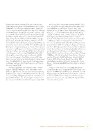 Nations; Glen Tarman, Sabrina de Souza, and Sandra Mutuma
(Action Against Hunger UK, Generation Nutrition); Stuart Gillespie
(IFPRI); Marc van Ameringen and Jonathan Tench (Global Alli-
ance for Improved Nutrition [GAIN] and SUN Business Network);
Aslam Shaheen and Qadir Baloch (Harvest Plus Pakistan); Mags
Gaynor (Irish Aid); Iris Bollemeijer (International Medical Corps);
David Nabarro (SUN Movement Secretariat); Nicholas Nisbett
(IDS); Kathryn Russell and Anupama Dathan (ONE Campaign);
Robert Hecht, Arathi Rao, Tae Min Kim, and Aparna Kamath
(Results for Development); Marie Rumsby (Save the Children UK,
Road to Rio Group); Marie Ruel (IFPRI); Alexendre Ghelew (Swiss
Development Cooperation); Syngenta; Hannah Schellander and
James Jansen (UK Department for Environment, Food, and Rural
Affairs); Anna Taylor and Rob Hughes (DFID); Werner Schultink,
Yarlini Balarajan, and France Begin (UNICEF); Lina Mahy (UN
Standing Committee on Nutrition); Anne Peniston (USAID);
Veronique LaGrange and Dacia Whitsett-Morrow (US Dairy
Export Council); Yael Velleman (WaterAid); Leslie Elder and Juan
Feng (World Bank); Martin Bloem, Lynnda Kiess, Saskia Depee,
and Natalie Rae Aldern (World Food Programme [WFP]); and
Francesco Branca (WHO).
We are also grateful to Alan Dangour (London School of
Hygiene and Tropical Medicine), Anna Taylor (DFID), and Jo
Lofthouse (CIFF) for their early and continued encouragement;
to Peter Godwin and Sujaya Misra for comments and ideas on
the accountability and legitimacy framework; and to those who
provided their feedback and ideas during the development of
the concept note for the Global Nutrition Report in early 2014.
The IEG would like to thank the report’s Stakeholder Group
for its engagement throughout the development of the report:
cochairs Edith Mkawa (Permanent Secretary, Office of the
President, Malawi, SUN Focal Point) and Jane Edmonson (DFID),
Abdoulaye Ka (Cellule de lutte contre la malnutrition [CLM],
Senegal), Anna Lartey  (FAO), Chris Osa Isokpunwu (SUN Focal
Point, Nigeria), David Nabarro (United Nations Secretary-
General’s office, SUN), Ferew Lemma (Ethiopia), Francesco Bran-
ca (WHO), Jésus Búlux (Secretaría de Seguridad Alimentaria y
Nutricional de la Presidencia de la República [SESAN], Guatema-
la), Martin Bloem (WFP), Nina Sardjunani (Bappenas, Indonesia),
Jean-Pierre Halkin (European Commission, SUN Donor Network),
Jennifer Goosen (Government of Canada, SUN Donor Network),
John Cordaro (Mars, SUN Business Network), Kate Houston
(Cargill, SUN Business Network), Lucy Sullivan and Jennifer Rigg
(1,000 Days, SUN CSO Network), M. Aslam Shaheen (Pakistan),
Marc Van Ameringen (GAIN, SUN Business Network), Michael
Anderson (CIFF), Milton Rondo (Brazil), Shawn Baker (Bill &
Melinda Gates Foundation, SUN Donor Network), Tom Arnold
(Concern Worldwide, SUN CSO Network), and Werner Schultink
(UNICEF).
Finally, we would also like to acknowledge the organiza-
tions that provided financial support for the 2014 report: 1,000
Days, the Bill & Melinda Gates Foundation, the CGIAR Research
Program on Agriculture for Nutrition and Health, the Children’s
Investment Fund Foundation, the European Commission, the
Government of Canada, Irish Aid, and the UK Department for
International Development.
ACTIONS & ACCOUNTABILITY TO ACCELERATE THE WORLD’S PROGRESS ON NUTRITION  xi
 