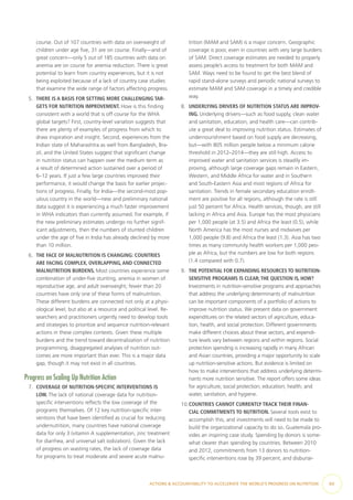 course. Out of 107 countries with data on overweight of
children under age five, 31 are on course. Finally—and of
great concern—only 5 out of 185 countries with data on
anemia are on course for anemia reduction. There is great
potential to learn from country experiences, but it is not
being exploited because of a lack of country case studies
that examine the wide range of factors affecting progress.
5.	 THERE IS A BASIS FOR SETTING MORE CHALLENGING TAR-
GETS FOR NUTRITION IMPROVEMENT. How is this finding
consistent with a world that is off course for the WHA
global targets? First, country-level variation suggests that
there are plenty of examples of progress from which to
draw inspiration and insight. Second, experiences from the
Indian state of Maharashtra as well from Bangladesh, Bra-
zil, and the United States suggest that significant change
in nutrition status can happen over the medium term as
a result of determined action sustained over a period of
6–12 years. If just a few large countries improved their
performance, it would change the basis for earlier projec-
tions of progress. Finally, for India—the second-most pop-
ulous country in the world—new and preliminary national
data suggest it is experiencing a much faster improvement
in WHA indicators than currently assumed. For example, if
the new preliminary estimates undergo no further signif-
icant adjustments, then the numbers of stunted children
under the age of five in India has already declined by more
than 10 million.
6.	 THE FACE OF MALNUTRITION IS CHANGING: COUNTRIES
ARE FACING COMPLEX, OVERLAPPING, AND CONNECTED
MALNUTRITION BURDENS. Most countries experience some
combination of under-five stunting, anemia in women of
reproductive age, and adult overweight; fewer than 20
countries have only one of these forms of malnutrition.
These different burdens are connected not only at a physi-
ological level, but also at a resource and political level. Re-
searchers and practitioners urgently need to develop tools
and strategies to prioritize and sequence nutrition-relevant
actions in these complex contexts. Given these multiple
burdens and the trend toward decentralization of nutrition
programming, disaggregated analyses of nutrition out-
comes are more important than ever. This is a major data
gap, though it may not exist in all countries.
Progress on Scaling Up Nutrition Action
7.	 COVERAGE OF NUTRITION-SPECIFIC INTERVENTIONS IS
LOW. The lack of national coverage data for nutrition-​
specific interventions reflects the low coverage of the
programs themselves. Of 12 key nutrition-specific inter-
ventions that have been identified as crucial for reducing
undernutrition, many countries have national coverage
data for only 3 (vitamin A supplementation, zinc treatment
for diarrhea, and universal salt iodization). Given the lack
of progress on wasting rates, the lack of coverage data
for programs to treat moderate and severe acute malnu-
trition (MAM and SAM) is a major concern. Geographic
coverage is poor, even in countries with very large burdens
of SAM. Direct coverage estimates are needed to properly
assess people’s access to treatment for both MAM and
SAM. Ways need to be found to get the best blend of
rapid stand-alone surveys and periodic national surveys to
estimate MAM and SAM coverage in a timely and credible
way.
8.	 UNDERLYING DRIVERS OF NUTRITION STATUS ARE IMPROV-
ING. Underlying drivers—such as food supply, clean water
and sanitation, education, and health care—can contrib-
ute a great deal to improving nutrition status. Estimates of
undernourishment based on food supply are decreasing,
but—with 805 million people below a minimum calorie
threshold in 2012–2014—they are still high. Access to
improved water and sanitation services is steadily im-
proving, although large coverage gaps remain in Eastern,
Western, and Middle Africa for water and in Southern
and South-Eastern Asia and most regions of Africa for
sanitation. Trends in female secondary education enroll-
ment are positive for all regions, although the rate is still
just 50 percent for Africa. Health services, though, are still
lacking in Africa and Asia. Europe has the most physicians
per 1,000 people (at 3.5) and Africa the least (0.5), while
North America has the most nurses and midwives per
1,000 people (9.8) and Africa the least (1.3). Asia has two
times as many community health workers per 1,000 peo-
ple as Africa, but the numbers are low for both regions
(1.4 compared with 0.7).
9.	 THE POTENTIAL FOR EXPANDING RESOURCES TO NUTRITION-​​
SENSITIVE PROGRAMS IS CLEAR;THE QUESTION IS, HOW?
Investments in nutrition-sensitive programs and approaches
that address the underlying determinants of malnutrition
can be important components of a portfolio of actions to
improve nutrition status. We present data on government
expenditures on the related sectors of agriculture, educa-
tion, health, and social protection. Different governments
make different choices about these sectors, and expendi-
ture levels vary between regions and within regions. Social
protection spending is increasing rapidly in many African
and Asian countries, providing a major opportunity to scale
up nutrition-sensitive actions. But evidence is limited on
how to make interventions that address underlying determi-
nants more nutrition sensitive. The report offers some ideas
for agriculture; social protection; education; health; and
water, sanitation, and hygiene.
10.	COUNTRIES CANNOT CURRENTLY TRACK THEIR FINAN-
CIAL COMMITMENTS TO NUTRITION. Several tools exist to
accomplish this, and investments will need to be made to
build the organizational capacity to do so. Guatemala pro-
vides an inspiring case study. Spending by donors is some-
what clearer than spending by countries. Between 2010
and 2012, commitments from 13 donors to nutrition-​
specific interventions rose by 39 percent, and disburse-
ACTIONS & ACCOUNTABILITY TO ACCELERATE THE WORLD’S PROGRESS ON NUTRITION  xv
 