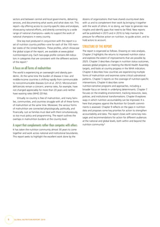 6  GLOBAL NUTRITION REPORT 2014
sectors and between central and local governments, delivering
services, and documenting what works and what does not. This
report—by offering access to country-specific data and analyses,
showcasing national efforts, and directly connecting to a wide
range of national champions—seeks to support the work of
national champions in every country.
One key tool produced in conjunction with this report is a
set of nutrition country profiles—one for each of the 193 mem-
ber states of the United Nations. These profiles, which showcase
the global scope of the report, are available at www​.global
nutritionreport.org. Each two-page profile contains 84 indica-
tors in categories that are consistent with the different sections
of the report.5
A focus on all forms of malnutrition
The world is experiencing an overweight and obesity pan-
demic. At the same time the burden of disease in low- and
middle-income countries is shifting rapidly from communicable
to noncommunicable diseases (Lim et al. 2012). Micronutrient
deficiencies remain a concern; anemia rates, for example, have
not changed appreciably for more than 20 years and neither
have wasting rates (WHO 2014a).
Virtually no country is free of malnutrition, and many fami-
lies, communities, and countries struggle with all of these forms
of malnutrition at the same time. Moreover, the various forms
of malnutrition are connected physiologically, politically, and
financially. Just as families must deal with them simultaneously,
so too must policy and programming. The report outlines the
overlaps in malnutrition burdens at the country level.
A report that complements rather than competes with others
It has taken the nutrition community almost 30 years to come
together and work across national and institutional boundaries.
This report seeks to highlight the excellent work done by the
dozens of organizations that have shared country-level data
with us and to complement their work by bringing it together
with the work of others. In so doing, we hope to generate new
insights and identify gaps that need to be filled. New reports
will be published in 2015 and in 2016 to help maintain the
pressure for effective action on nutrition, to guide action, and to
hold actors to account.
STRUCTURE OF THE REPORT
The report is organized as follows. Drawing on new analyses,
Chapter 2 highlights the returns to improved nutrition status
and explores the extent of improvements that are possible by
2025. Chapter 3 describes changes in nutrition status outcomes,
assesses global progress on meeting the World Health Assembly
targets, and looks at country progress in the WHA indicators.
Chapter 4 describes how countries are experiencing multiple
forms of malnutrition and examines some critical subnational
patterns. Chapter 5 reports on the coverage of nutrition-specific
interventions. Chapter 6 describes some
nutrition-sensitive programs and approaches, including a
broader focus on trends in underlying determinants. Chapter 7
focuses on the enabling environment, tracking resources, laws,
policies, and institutional transformations. Chapter 8 explores
ways in which nutrition accountability can be improved. It is
here that progress against the Nutrition for Growth commit-
ments is assessed. Chapter 9 reflects on the gaps in nutrition
data and proposes some key priorities for action to strengthen
accountability and data. The report closes with some key mes-
sages and recommendations for action for different audiences
at the national and global levels, both within and beyond the
nutrition community.6
 
