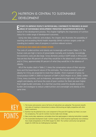 7
KEY
POINTS
EFFORTS TO IMPROVE PEOPLE’S NUTRITION WILL CONTRIBUTE TO PROGRESS IN MANY
AREAS OF SUSTAINABLE DEVELOPMENT. PERSISTENT MALNUTRITION REFLECTS A
failure of the development process. This chapter highlights the importance of nutrition
status for a wide range of development outcomes.
Using new data, evidence, and analysis, the chapter also illustrates the possibility of
reaching and exceeding World Health Assembly (WHA) nutrition targets under de-
manding but realistic rates of progress in nutrition-relevant actions.
NUTRITION HAS HIGH HUMAN AND ECONOMIC RETURNS
The costs of undernutrition and obesity are increasingly well known (Table 2.1). The
human costs are high in terms of preventable mortality and morbidity. Accordingly,
the economic costs are also large. Gross domestic product (GDP) totals in Africa and
Asia are less than 90 percent of what they would be in the absence of undernutrition,
and in China, approximately 95 percent of what they would be in the absence of
obesity.
All of the studies cited in Table 2.1 stress the conservative nature of their assump-
tions and the lower-bound nature of the estimates. The future economic costs of
obesity for China are projected to more than double—from 4 percent of gross na-
tional product (GNP) in 2000 to 9 percent of GNP in 2025 (Popkin et al. 2006). Unlike
China, many countries, such as Indonesia, are experiencing high rates of both under-
weight and obesity, and hence the costs of poor nutrition for them are even higher
than single-burden estimates. It is vital that countries avoid this double economic
burden and strategize to reduce undernutrition and overweight and obesity at the
same time.
1.	The human and economic costs of all forms of malnutrition are substantial. The economic benefit-​
cost ratios of investing in interventions to reduce child stunting are highly competitive with other
public investments.
2.	Nutrition has the potential to be a core component of the post-2015 agenda, but there is no room
for complacency. The case for nutrition must be made more strongly.
3.	New country data, experiences, and analysis show that rapid progress in reducing malnutrition is possible.
4.	The Sustainable Development Goals’ nutrition targets for 2030 should be significantly more ambitious
than simple extrapolations of the WHA targets for 2025. The nutrition community must generate
targets for 2030 that are challenging but reachable.
NUTRITION IS CENTRAL TO SUSTAINABLE
DEVELOPMENT2
 