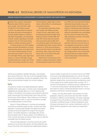 26  GLOBAL NUTRITION REPORT 2014
PANEL 4.2  REGIONAL DRIVERS OF MALNUTRITION IN INDONESIA
ENDANG ACHADI WITH ACKNOWLEDGMENT TO SUDARNO SUMARTO AND TAUFIK HIDAYAT
Indonesia faces a paradox: national gross
domestic product (GDP) per capita has
grown steadily—from US$1,643 in 2006
to US$3,592 in 2012 (Statistics Indone-
sia 2014)—but undernutrition has declined
only slowly and obesity and overweight are
increasing rapidly. Indonesia is marked by a
high degree of geographic, and consequently
economic, variation, depending on the district
examined. Is this one of the factors driving
variation in nutrition outcomes by district?
A study by Sumarto et al. (2013) analyzed
factors associated with Indonesia’s successful
national poverty reduction at the district level
in the context of decentralization.The data
show that poverty incidence is lower in dis-
tricts with higher GDP per capita, higher fiscal
revenues as a share of GDP, higher average
educational attainment, a larger share of local
leaders with secondary education (as a proxy
for local capacity), a higher degree of urban-
ization, and local offices for coordinating pov-
erty reduction initiatives.
We examined the relationship of these
same variables with childhood stunting,
a marker of chronic undernutrition, using
the Riskesdas National Basic Health Survey
(Indonesia, Ministry of Health 2008). Risk-
esdas 2007 nutrition data were matched
with socioeconomic data for 2005–2010.
Our preliminary analysis of 345 districts and
municipalities finds results consistent with the
Sumarto et al. (2013) study. Stunting prev-
alence at the district level is associated with
low GDP per capita, a larger share of local
leaders with no or low levels of education,
and low levels of urbanization.
Another factor in the persistence of the
variation in stunting among districts might be
the decentralization of government functions
since 2000. Some have argued that Indonesia
implemented decentralization using a radi-
cal approach (Hofman and Kaiser 2002) and
without a comprehensive policy (World Bank
2005).This may have led to less than optimal
shifting of responsibilities and accountabilities
from the central to the district level, poten-
tially contributing to variations in the quality
of nutrition services.
When looking at malnutrition data, it is
important to take into account the local con-
text: geography, local governance, socioeco-
nomic status, demography, and educational
attainment. In Indonesia, these dimensions
vary strongly by district.Thus, ensuring better
planning of health and nutrition programs
requires looking deeply at district-level data,
not just national data.
identify accountabilities, highlight data gaps, and strategize
about action (Panel 4.3). The work so far has highlighted data
gaps and incompatibilities, but also the availability of data that
had not previously been brought into nutrition analyses.
Equity
As equity has moved up the global development agenda
(Haddad 2014), equity gaps in nutrition have increasingly been
highlighted (for example, Black et al. 2013). Malnourished
children in the poorest income groups may need extra help from
public finances given the limited private means they and their
families have at their disposal. These children are most likely to
face multiple deficits when it comes to intervention coverage
and underlying drivers of malnutrition.
Figure 4.1 shows differences in stunting and overweight
outcomes by household wealth quintile. Countries with wide
disparities in stunting rates between the highest and lowest
quintiles are found throughout the range of stunting prev-
alences. The wealth disparities in overweight rates are less
pronounced but with no obvious pattern to the differences: in
many countries the lowest quintile has higher rates of under-five
overweight than the highest quintile.
There are large disparities in stunting outcomes by wealth
quintile, but as stunting rates decline, are these disparities wid-
ening? One of the most comprehensive wealth-based studies is
a recent analysis of data from 52 countries from the mid-1990s
to the mid- to late 2000s (Bredenkamp et al. 2014). The study
concludes that for 30 of the 52 countries there is no statistically
significant evidence that stunting outcomes are becoming more
or less unequal across wealth groups within countries. For 11
countries stunting equity is increasing, and for a different set of
11 countries stunting equity is decreasing (Table 4.4). The au-
thors report no obvious relationship between trends in stunting
prevalence and trends in stunting inequality.
Equity is not only about wealth. Discrimination can have
geographic, historical, and cultural roots that often manifest
themselves in different cultural identities. This poses challenges
for programming in the presence of different norms, different
trust levels, and different ways of influencing behavior. Panel
4.4 draws some lessons from nutrition interventions within US
Native American populations, who make up a marginalized
group.
 