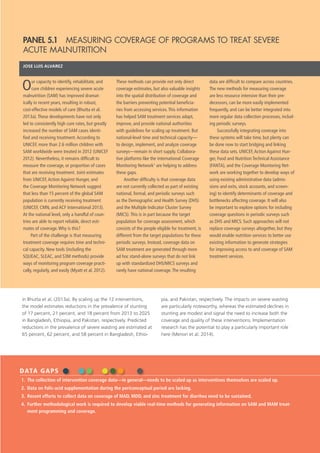 ACTIONS & ACCOUNTABILITY TO ACCELERATE THE WORLD’S PROGRESS ON NUTRITION  37
in Bhutta et al. (2013a). By scaling up the 12 interventions,
the model estimates reductions in the prevalence of stunting
of 17 percent, 21 percent, and 18 percent from 2013 to 2025
in Bangladesh, Ethiopia, and Pakistan, respectively. Predicted
reductions in the prevalence of severe wasting are estimated at
65 percent, 62 percent, and 58 percent in Bangladesh, Ethio-
pia, and Pakistan, respectively. The impacts on severe wasting
are particularly noteworthy, whereas the estimated declines in
stunting are modest and signal the need to increase both the
coverage and quality of these interventions. Implementation
research has the potential to play a particularly important role
here (Menon et al. 2014).
DATA GAPS
1.	 The collection of intervention coverage data—in general—needs to be scaled up as interventions themselves are scaled up.
2.	 Data on folic-acid supplementation during the periconceptual period are lacking.
3.	 Recent efforts to collect data on coverage of MAD, MDD, and zinc treatment for diarrhea need to be sustained.
4.	 Further methodological work is required to develop viable real-time methods for generating information on SAM and MAM treat-
ment programming and coverage.
PANEL 5.1  MEASURING COVERAGE OF PROGRAMS TO TREAT SEVERE
ACUTE MALNUTRITION
JOSE LUIS ALVAREZ
Our capacity to identify, rehabilitate, and
cure children experiencing severe acute
malnutrition (SAM) has improved dramat-
ically in recent years, resulting in robust,
cost-effective models of care (Bhutta et al.
2013a).These developments have not only
led to consistently high cure rates, but greatly
increased the number of SAM cases identi-
fied and receiving treatment.According to
UNICEF, more than 2.6 million children with
SAM worldwide were treated in 2012 (UNICEF
2012). Nevertheless, it remains difficult to
measure the coverage, or proportion of cases
that are receiving treatment. Joint estimates
from UNICEF,Action Against Hunger, and
the Coverage Monitoring Network suggest
that less than 15 percent of the global SAM
population is currently receiving treatment
(UNICEF, CMN, and ACF International 2013).
At the national level, only a handful of coun-
tries are able to report reliable, direct esti-
mates of coverage.Why is this?
Part of the challenge is that measuring
treatment coverage requires time and techni-
cal capacity. New tools (including the
SQUEAC, SLEAC, and S3M methods) provide
ways of monitoring program coverage practi-
cally, regularly, and easily (Myatt et al. 2012).
These methods can provide not only direct
coverage estimates, but also valuable insights
into the spatial distribution of coverage and
the barriers preventing potential beneficia-
ries from accessing services.This information
has helped SAM treatment services adapt,
improve, and provide national authorities
with guidelines for scaling up treatment. But
national-level time and technical capacity—
to design, implement, and analyze coverage
surveys—remain in short supply. Collabora-
tive platforms like the international Coverage
Monitoring Network1
are helping to address
these gaps.
Another difficulty is that coverage data
are not currently collected as part of existing
national, formal, and periodic surveys such
as the Demographic and Health Survey (DHS)
and the Multiple Indicator Cluster Survey
(MICS).This is in part because the target
population for coverage assessment, which
consists of the people eligible for treatment, is
different from the target populations for these
periodic surveys. Instead, coverage data on
SAM treatment are generated through more
ad hoc stand-alone surveys that do not link
up with standardized DHS/MICS surveys and
rarely have national coverage.The resulting
data are difficult to compare across countries.
The new methods for measuring coverage
are less resource intensive than their pre-
decessors, can be more easily implemented
frequently, and can be better integrated into
more regular data collection processes, includ-
ing periodic surveys.
Successfully integrating coverage into
these systems will take time, but plenty can
be done now to start bridging and linking
these data sets. UNICEF,Action Against Hun-
ger, Food and Nutrition Technical Assistance
(FANTA), and the Coverage Monitoring Net-
work are working together to develop ways of
using existing administrative data (admis-
sions and exits, stock accounts, and screen-
ing) to identify determinants of coverage and
bottlenecks affecting coverage. It will also
be important to explore options for including
coverage questions in periodic surveys such
as DHS and MICS. Such approaches will not
replace coverage surveys altogether, but they
would enable nutrition services to better use
existing information to generate strategies
for improving access to and coverage of SAM
treatment services.
 