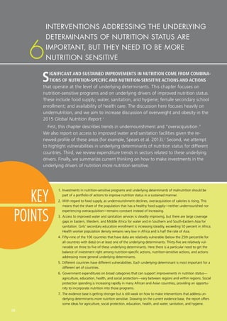 38
6
KEY
POINTS
1.	Investments in nutrition-sensitive programs and underlying determinants of malnutrition should be
part of a portfolio of actions to improve nutrition status in a sustained manner.
2.	With regard to food supply, as undernourishment declines, overacquisition of calories is rising. This
means that the share of the population that has a healthy food supply—neither undernourished nor
experiencing overacquisition—remains constant instead of increasing.
3.	Access to improved water and sanitation services is steadily improving, but there are large coverage
gaps in Eastern, Western, and Middle Africa for water and in Southern and South-Eastern Asia for
sanitation. Girls’ secondary education enrollment is increasing steadily, exceeding 50 percent in Africa.
Health worker population density remains very low in Africa and is half the rate of Asia.
4.	Fifty-nine of the 100 countries that have data are relatively vulnerable (below the 25th percentile for
all countries with data) on at least one of the underlying determinants. Thirty-five are relatively vul-
nerable on three to five of these underlying determinants. Here there is a particular need to get the
balance of investment right among nutrition-specific actions, nutrition-sensitive actions, and actions
addressing more general underlying determinants.
5.	Different countries have different vulnerabilities. Each underlying determinant is most important for a
different set of countries.
6.	Government expenditures on broad categories that can support improvements in nutrition status—
agriculture, education, health, and social protection—vary between regions and within regions. Social
protection spending is increasing rapidly in many African and Asian countries, providing an opportu-
nity to incorporate nutrition into those programs.
7.	The evidence base is getting stronger but is still weak on how to make interventions that address un-
derlying determinants more nutrition sensitive. Drawing on the current evidence base, the report offers
some ideas for agriculture, social protection, education, health, and water, sanitation, and hygiene.
SIGNIFICANT AND SUSTAINED IMPROVEMENTS IN NUTRITION COME FROM COMBINA-
TIONS OF NUTRITION-SPECIFIC AND NUTRITION-SENSITIVE ACTIONS AND ACTIONS
that operate at the level of underlying determinants. This chapter focuses on
nutrition-sensitive programs and on underlying drivers of improved nutrition status.
These include food supply; water, sanitation, and hygiene; female secondary school
enrollment; and availability of health care. The discussion here focuses heavily on
undernutrition, and we aim to increase discussion of overweight and obesity in the
2015 Global Nutrition Report.1
First, this chapter describes trends in undernourishment and “overacquisition.”
We also report on access to improved water and sanitation facilities given the re-
newed profile of these areas (for example, Spears et al. 2013).2
Second, we attempt
to highlight vulnerabilities in underlying determinants of nutrition status for different
countries. Third, we review expenditure trends in sectors related to these underlying
drivers. Finally, we summarize current thinking on how to make investments in the
underlying drivers of nutrition more nutrition sensitive.
INTERVENTIONS ADDRESSING THE UNDERLYING
DETERMINANTS OF NUTRITION STATUS ARE
IMPORTANT, BUT THEY NEED TO BE MORE
NUTRITION SENSITIVE
 