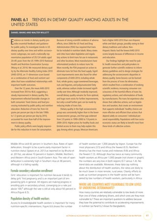 ACTIONS & ACCOUNTABILITY TO ACCELERATE THE WORLD’S PROGRESS ON NUTRITION  41
Middle Africa and 42 percent in Southern Asia. Rates of open
defecation, thought to be a particularly important factor in
nutrition status (Spears et al. 2013 as reported on by Bhutta et
al. 2013a), are above 10 percent in Eastern, Middle, Northern,
and Western Africa and in South-Eastern Asia. The rate of open
defecation is extremely high in Southern Asia at 38 percent,
although it is falling rapidly.
Female secondary education enrollment
Girls’ education is important for nutrition because it tends to
delay girls’ first pregnancy and is an important part of em-
powering girls in general. All regions are making progress in
enrolling girls in secondary school, converging on a rate just
above 100,6
although the rate is still at only about 50 percent in
Africa (Figure 6.5).
Population density of health workers
Access to knowledgeable health workers is important for many
nutrition-specific interventions. Figure 6.6 shows the number
of health workers per 1,000 people by region. Europe has the
most physicians (3.5) and Africa the fewest (0.5). Northern
America has the most nurses and midwives (9.8) and Africa
the fewest (1.3). Although Asia has twice as many community
health workers as Africa per 1,000 people (not shown in graph),
the numbers are very low in both regions (0.7 versus 1.4). No
trend data are available. Moreover, these data say nothing
about the distribution of health workers; the ratios are likely to
be much lower in more remote, rural areas. Clearly, efforts to
scale up nutrition programs in the health sector will be ham-
pered by low numbers of health workers, particularly in Africa.
WHERE ARE COUNTRIES MOST VULNERABLE TO LOW LEVELS
OF UNDERLYING DETERMINANTS?
How many countries are relatively vulnerable to low levels of more
than one of these underlying drivers, and which ones are they most
vulnerable to? These are important questions to address because
they have the potential to contribute to accelerating improvements
in nutrition (as Panel 6.2 shows for Bangladesh).
PANEL 6.1  TRENDS IN DIETARY QUALITY AMONG ADULTS IN THE
UNITED STATES
DANIEL WANG AND WALTER WILLETT
Evidence on trends in dietary quality pro-
vides essential feedback and guidance
for public policy.To investigate trends in US
dietary quality over time and within socioeco-
nomic subgroups, we used a nationally rep-
resentative population of 29,124 adults aged
20–85 years from the US 1999–2010 National
Health and Nutrition Examination Surveys
(Wang et al. 2014).We measured dietary qual-
ity by the Alternate Healthy Eating Index 2010
(AHEI-2010), an 11-dimension score based
on a combination of food and nutrient vari-
ables that have established relationships with
important health outcomes.
Over the 12 years, the mean AHEI-2010
increased from 39.9 to 46.8, suggesting a
steady improvement in dietary quality.This
improvement reflected favorable changes in
both consumers’ food choices and food pro-
cessing motivated by public policy and nutrition
education. Reduction of trans fat, from 4.6
grams per person per day in the late 1990s
to 1.3 grams per person per day by 2010,
accounted for more than half of the improve-
ment in dietary quality.
Public policy efforts were largely responsi-
ble for this reduction in trans fat consumption.
Because of strong scientific evidence of adverse
effects, since 2006 the US Food and Drug
Administration (FDA) has required that trans
fat be included in nutrition labels. Many states
and cities have taken legislative and regula-
tory actions to limit trans fat use in restaurants
and other locations. Most manufacturers have
reformulated products to reduce trans fat.
More recently, the FDA proposed an action to
eliminate trans fat from the food supply. Signif-
icant improvements were also found for other
components of AHEI-2010, including whole
fruit, whole grains, sugar-sweetened beverages,
nuts and legumes, and polyunsaturated fatty
acids, whereas sodium intake increased signifi-
cantly over time.Although modestly improved,
overall dietary quality remains far from optimal,
and huge room exists for further improvements,
but only a small further gain can be made by
reducing intake of trans fats.
Dietary quality in the high socioeconomic
group was consistently higher than in the lower
socioeconomic groups, and that gap widened
from 3.9 points in 1999–2000 to 7.8 points in
2009–2010. Higher prices for healthy foods and
limited access to them may help explain this
gap.Among ethnic groups, Mexican Americans
had a higher AHEI-2010 than non-Hispanic
white and black groups, possibly owing to their
dietary traditions and culture. Non-
Hispanic blacks had the lowest AHEI-2010
scores largely because of differences in income
and education.
Our findings highlight the need for pub-
lic health researchers and policymakers to
generate further scientific evidence to inform
dietary guidelines and to design strategies for
addressing the socioeconomic disparities in
dietary quality. Some lessons can be learned
from the process of trans fat elimination,
which resulted from a combination of evolving
scientific evidence, increasing consumer con-
sciousness of the harmful effects of trans fat,
regulatory actions, and reformulation of foods
by manufacturers.The trans fat experience also
shows that collective actions, such as legisla-
tion and taxation, that create an environment
that supports individuals’ healthy choices are
more effective and efficient than actions that
depend solely on consumers’ individual per-
sonal responsibility. Populations with low socio-
economic status are likely to benefit most from
these kinds of collective actions.
 