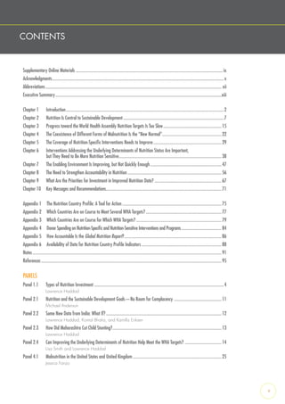 CONTENTS
Supplementary Online Materials......................................................................................................................................... ix
Acknowledgments................................................................................................................................................................x
Abbreviations.................................................................................................................................................................... xii
Executive Summary...........................................................................................................................................................xiii
Chapter 1  Introduction...................................................................................................................................................2
Chapter 2  Nutrition Is Central to Sustainable Development..............................................................................................7
Chapter 3  Progress toward the World Health Assembly Nutrition Targets Is Too Slow.......................................................15
Chapter 4  The Coexistence of Different Forms of Malnutrition Is the “New Normal”........................................................22
Chapter 5  The Coverage of Nutrition-Specific Interventions Needs to Improve................................................................29
Chapter 6  Interventions Addressing the Underlying Determinants of Nutrition Status Are Important,
but They Need to Be More Nutrition Sensitive................................................................................................38
Chapter 7  The Enabling Environment Is Improving, but Not Quickly Enough...................................................................47
Chapter 8  The Need to Strengthen Accountability in Nutrition........................................................................................56
Chapter 9  What Are the Priorities for Investment in Improved Nutrition Data?...............................................................67
Chapter 10  Key Messages and Recommendations............................................................................................................71
Appendix 1  The Nutrition Country Profile: A Tool for Action.............................................................................................75
Appendix 2  Which Countries Are on Course to Meet Several WHA Targets?.......................................................................77
Appendix 3  Which Countries Are on Course for Which WHA Targets?................................................................................79
Appendix 4  Donor Spending on Nutrition-Specific and Nutrition-Sensitive Interventions and Programs..........................................84
Appendix 5  How Accountable Is the Global Nutrition Report?...........................................................................................86
Appendix 6  Availability of Data for Nutrition Country Profile Indicators...........................................................................88
Notes................................................................................................................................................................................91
References........................................................................................................................................................................95
PANELS
Panel 1.1  Types of Nutrition Investment.........................................................................................................................4
Lawrence Haddad
Panel 2.1   Nutrition and the Sustainable Development Goals—No Room for Complacency .............................................11
Michael Anderson
Panel 2.2   Some New Data from India: What If?............................................................................................................12
Lawrence Haddad, Komal Bhatia, and Kamilla Eriksen
Panel 2.3   How Did Maharashtra Cut Child Stunting?......................................................................................................13
Lawrence Haddad
Panel 2.4   Can Improving the Underlying Determinants of Nutrition Help Meet the WHA Targets? ...................................14
Lisa Smith and Lawrence Haddad
Panel 4.1  Malnutrition in the United States and United Kingdom...................................................................................25
Jessica Fanzo
v
 
