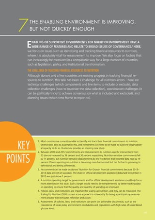KEY
POINTS
7
1.	Most countries are currently unable to identify and track their financial commitments to nutrition.
Several tools exist to accomplish this, and investments will need to be made to build the organization-
al capacity to do so. Guatemala provides an inspiring case study.
2.	Between 2010 and 2012 commitments and disbursements to nutrition-specific interventions from
13 donors increased by 39 percent and 30 percent respectively. Nutrition-sensitive commitments fell
by 14 percent, but nutrition-sensitive disbursements by the 10 donors that reported data rose by 19
percent. Donor reporting on nutrition is becoming more harmonized but has further to go owing to
definitional and timing differences.
3.	No comment can be made on donors’ Nutrition for Growth financial commitments because 2013–
2014 data are not yet available. The share of official development assistance disbursed to nutrition in
2012 was just above 1 percent.
4.	A nutrition spending target for governments and for official development assistance could help focus
more attention on this issue. Such a target would need to be complemented by better tracking data
on spending to ensure that the quality and quantity of spending are improved.
5.	Policies, laws, and institutions are important for scaling up nutrition, and they can be measured. The
Scaling Up Nutrition (SUN) process score approach is noteworthy for being a participatory measure-
ment process that stimulates reflection and action.
6.	Assessments of policies, laws, and institutions can point out actionable disconnects, such as the
coexistence of weak policy environments on diabetes and populations with high rates of raised blood
glucose levels.
ENABLING OR SUPPORTIVE ENVIRONMENTS FOR NUTRITION IMPROVEMENT HAVE A
WIDE RANGE OF FEATURES AND RELATE TO BROAD ISSUES OF GOVERNANCE.1
HERE,
we focus on issues such as identifying and tracking financial resources to nutrition,
where it is absolutely vital for measurement to improve. We also focus on factors that
can increasingly be measured in a comparable way for a large number of countries,
such as legislation, policy, and institutional transformation.
THE CHALLENGE OF TRACKING FINANCIAL RESOURCES TO NUTRITION
Although donors and a few countries are making progress in tracking financial re-
sources to nutrition, this task has been a challenge for all nutrition actors. There are
technical challenges (which components and line items to include or exclude), data
collection challenges (how to routinize the data collection), coordination challenges (it
can be politically tricky to achieve consensus on what is included and excluded), and
planning issues (which time frame to report to).
THE ENABLING ENVIRONMENT IS IMPROVING,
BUT NOT QUICKLY ENOUGH
47
 