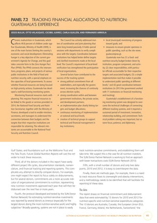 ACTIONS & ACCOUNTABILITY TO ACCELERATE THE WORLD’S PROGRESS ON NUTRITION  49
Gulf States; and foundations such as the Wellcome Trust and
the Tata Trusts. Future Global Nutrition Reports will cast the net
wider to track these resources.
Third, all of the donors included in this report have vastly
different project life cycles, documentation standards, nomen-
clature, and financial tracking and reporting systems. This com-
plicates any attempt to directly compare donors. For example,
one might expect the report to focus solely on disbursements,
but for several donors, commitments are a more accurate indi-
cator of organizational commitment to nutrition, representing
new nutrition investments approved each year that will then be
disbursed over the next five or more years.
Fourth, the protocol (developed and tested by the SUN Donor
Partner Network) for estimating nutrition-sensitive investments
was reported by several donors as onerous (especially for the
largest donors doing the most nutrition-sensitive work) and highly
subjective.4
Broadly speaking, systems are not in place to easily
track nutrition-sensitive commitments, and establishing them will
take time. We suspect this is the case for all nutrition investors.
The SUN Donor Partner Network is working to find an approach
with lower transactions costs (SUN Donor Network 2013).
Fifth, with a small number of donors and only two data
points, 2010 and 2012, it is easy to overinterpret the data.
Finally, there are methods gaps. For example, there is a need
to track resource flows to overweight and obesity interventions,
and a methodology needs to be identified that will facilitate the
reporting of these data.
The data
The report draws on financial commitment and disbursement
data that were estimated by 13 donors for 2010 and 2012 for
nutrition-specific and nutrition-sensitive expenditure categories.
The 13 donors are Australia, Canada, the European Union (EU),
France, Germany, Ireland, the Netherlands, Switzerland,5
the
PANEL 7.2  TRACKING FINANCIAL ALLOCATIONS TO NUTRITION:
GUATEMALA’S EXPERIENCE
JESÚS BULUX, OTTO VELASQUEZ, CECIBEL JUÁREZ, CARLA GUILLÉN, AND FERNANDO ARRIOLA
Chronic malnutrition in Guatemala, which
affects 49.8 percent of children under age
five (Guatemala, Ministry of Health 2009), is
one of the main factors limiting the country’s
economic and social development. Eliminating
hunger is a key objective of the current gov-
ernment’s Agenda for Change, and this goal
takes concrete form in the Zero Hunger Pact
Plan (PPH0).The PPH0 connects the interven-
tions, programs, plans, and projects of various
public institutions in the field of food and
nutrition security, with a special emphasis on
the capacities of local governments.To assess
whether financial resources are being focused
on high-priority actions, Guatemala has devel-
oped a well-functioning monitoring system.
Monitoring financial resources starts with
planning.This requires financial resources to
be linked to the goods or services provided. In
2014, the National Food Security and Nutri-
tion Secretariat, together with the Ministry of
Finance, developed a tool to enable ministers,
secretaries, and managers to understand the
connection between their budgets and the
targets that their respective institutions are
responsible for attaining.The relevant min-
istries are accountable to the National Food
Security and Nutrition Council.
The Council has actively addressed mat-
ters of coordination and joint planning that
were long treated passively. It holds special
sessions with departments to verify compli-
ance with the targets. Coordination between
institutions has helped better define targets
and clarified investments made at the local
level.The Council’s requirement of local-level
verification has strengthened the participation
of local organizations.
Several factors have contributed to the
success of the tracking system:
•	 strong political commitment from all
stakeholders, and especially the govern-
ment, increasing the chances of continuity
across election cycles;
•	 strong coordination within and between
government institutions, the private sector,
and development partners;
•	 an implementation plan clearly linking tar-
gets and budget allocations;
•	 continuous monitoring of implementation
at national and local levels;
•	 creation of technical groups to support
technical and financial management in
key institutions;
•	 local (municipal) monitoring of progress
toward goals; and
•	 measures to ensure greater openness in
public spending, such as the site www.
guatecompras.gt.
Guatemala now has (1) a food- and
nutrition-security budget broken down by
institution, program component, and activ-
ity; (2) clear responsibilities, with particu-
lar officials accountable for their respective
targets and associated budgets; (3) a simple
implementation tool that makes it possible
to understand public spending at different
levels;1
and (4) good coordination between
institutions (in 2013 the government worked
with 11 institutions on financial monitoring
and tracking).
Guatemala’s establishment of a function-
ing monitoring system was designed to over-
come the technical challenges of connecting
different tracking systems, and it required a
sustained period of investment, innovation,
relationship building, and commitment.Tech-
nical problem solving was important, but so
were focus, patience, and diplomacy.
 
