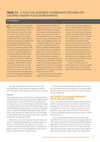 ACTIONS & ACCOUNTABILITY TO ACCELERATE THE WORLD’S PROGRESS ON NUTRITION  51
Total disbursements exclude the US government’s and
the World Bank’s nutrition-sensitive category, but rose from
US$1.262 billion to US$1.532 billion, an increase of 21 percent.
Conclusion
These trends give some cause for optimism. Nearly every donor
has boosted commitments and disbursements. There have been
sizable increases in total commitments from Canada, the EU,
the Netherlands, and the United Kingdom and sizable increases
in total disbursements from Canada, the United Kingdom, and
the Bill & Melinda Gates Foundation. The Children’s Investment
Fund Foundation has pledged to add approximately US$100
million a year from 2013 to 2020 to the total. The EU pledged
an extra US$533 million at the N4G Summit,7
which has yet to
show fully in the data reported here.
Nevertheless, the numbers reported here seem small in the
context of overall official development assistance (ODA). Total
ODA was US$135 billion in 2013 (OECD 2014). Total 2012
nutrition commitments were US$6.1 billion, or 4.5 percent of
ODA, and total 2012 nutrition disbursements came to US$1.5
billion, or just greater than 1 percent of ODA.
The 2015 Global Nutrition Report will work with the nutri-
tion community to attempt to develop a convincing rationale for
spending targets for nutrition—for ODA, but also for domestic
resource mobilization.
HOW SUPPORTIVE IS THE ENABLING ENVIRONMENT?
POLICIES, LAWS, AND INSTITUTIONS
Policies, laws, and institutional arrangements shape the environ-
ment for sustainable nutrition improvement. Several tools are
available to track these efforts. They are all relatively new, and
no attempts to link them with changes in nutrition outcomes
have been made, mainly because they either cannot or have
not been constructed retrospectively and then linked to current
nutrition outcomes.
One such tool is Healthy Food Environment Policy Index
(Food-EPI), which focuses on overweight and obesity (Panel 7.3).
The Hunger and Nutrition Commitment Index (HANCI) assesses
governments’ and external partners’ commitment to reducing
undernutrition (te Lintelo et al. 2014). The Access to Nutrition
Index (ATNI) scores large companies in terms of their support for
good nutrition practices related to overcoming undernutrition,
PANEL 7.3  A TOOL FOR ASSESSING GOVERNMENT PROGRESS ON
CREATING HEALTHY FOOD ENVIRONMENTS
BOYD SWINBURN
Governments have a critical responsibility
to protect and promote the healthiness of
food environments, but attempts to imple-
ment food policies to achieve this are often
met with fierce and successful food indus-
try opposition.Apart from a few standout
examples (WCRF 2013), 10-year progress on
implementing food policies from WHO’s 2004
Global Strategy on Diet, Physical Activity,
and Health (WHO 2004) has been patchy at
best. How are governments going to be held
accountable for achieving better progress on
the latest 2013–2020 WHO global plan for
noncommunicable diseases (WHO 2013b)?
One attempt to increase accountabil-
ity is through an international collaboration
of universities and global nongovernmental
organizations called INFORMAS (Swinburn
et al. 2013).This network aims to monitor,
benchmark, and support actions to create
healthy food environments and reduce obe-
sity, diet-related noncommunicable diseases,
and their related inequalities. INFORMAS has
developed a tool—called the Healthy Food
Environment Policy Index (Food-EPI)—for
monitoring government actions for creating
healthier food environments. It comprises
two components.A policy component incor-
porates seven food environment domains
(food composition, labeling, price, marketing,
provision in schools and other public sector
settings, retail availability, and food in trade
and investment agreements).An infrastruc-
ture support component incorporates six
domains (governance, leadership, funding
and resources, monitoring and intelligence,
platforms for interaction, and health in all
policies). Relevant government officials col-
late and verify evidence on the degree of
implementation of international best practice
exemplars for about 40 indicators.Workshops
of experts from academia, nongovernmental
organizations, and civil society are conducted
with government observers to rate the degree
of implementation and set priority recommen-
dations for government action.
Food-EPI has been pilot tested and imple-
mented first in New Zealand (results are at
www.informas.org).The New Zealand govern-
ment was rated as meeting international best
practices for only 14 percent of indicators. For
74 percent of policy indicators and 48 percent
of infrastructure support indicators, New Zea-
land was rated as having “low” or “very little,
if any” implementation—far short of poten-
tial. Following the implementation rating
process, the expert participants reviewed the
implementation gaps and constructed a series
of practical, achievable recommendations for
government action that were then rated in
terms of priority. For New Zealand, 7 of the 34
recommendations were prioritized for imple-
mentation over the next three years, at which
time a repeat Food-EPI assessment is planned,
just ahead of the general election.
Food-EPI can, therefore, become an
evidence-based tool for civil society to engage
in accountability systems for making policy
progress toward healthier food environments.
 