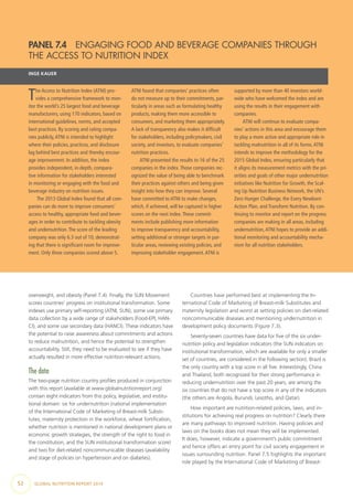 52  GLOBAL NUTRITION REPORT 2014
overweight, and obesity (Panel 7.4). Finally, the SUN Movement
scores countries’ progress on institutional transformation. Some
indexes use primary self-reporting (ATNI, SUN), some use primary
data collection by a wide range of stakeholders (Food-EPI, HAN-
CI), and some use secondary data (HANCI). These indicators have
the potential to raise awareness about commitments and actions
to reduce malnutrition, and hence the potential to strengthen
accountability. Still, they need to be evaluated to see if they have
actually resulted in more effective nutrition-relevant actions.
The data
The two-page nutrition country profiles produced in conjunction
with this report (available at www.globalnutritionreport.org)
contain eight indicators from this policy, legislative, and institu-
tional domain: six for undernutrition (national implementation
of the International Code of Marketing of Breast-milk Substi-
tutes, maternity protection in the workforce, wheat fortification,
whether nutrition is mentioned in national development plans or
economic growth strategies, the strength of the right to food in
the constitution, and the SUN institutional transformation score)
and two for diet-related noncommunicable diseases (availability
and stage of policies on hypertension and on diabetes).
Countries have performed best at implementing the In-
ternational Code of Marketing of Breast-milk Substitutes and
maternity legislation and worst at setting policies on diet-related
noncommunicable diseases and mentioning undernutrition in
development policy documents (Figure 7.3).
Seventy-seven countries have data for five of the six under-
nutrition policy and legislation indicators (the SUN indicators on
institutional transformation, which are available for only a smaller
set of countries, are considered in the following section). Brazil is
the only country with a top score in all five. Interestingly, China
and Thailand, both recognized for their strong performance in
reducing undernutrition over the past 20 years, are among the
six countries that do not have a top score in any of the indicators
(the others are Angola, Burundi, Lesotho, and Qatar).
How important are nutrition-related policies, laws, and in-
stitutions for achieving real progress on nutrition? Clearly there
are many pathways to improved nutrition. Having policies and
laws on the books does not mean they will be implemented.
It does, however, indicate a government’s public commitment
and hence offers an entry point for civil society engagement in
issues surrounding nutrition. Panel 7.5 highlights the important
role played by the International Code of Marketing of Breast-
PANEL 7.4  ENGAGING FOOD AND BEVERAGE COMPANIES THROUGH
THE ACCESS TO NUTRITION INDEX
INGE KAUER
The Access to Nutrition Index (ATNI) pro-
vides a comprehensive framework to mon-
itor the world’s 25 largest food and beverage
manufacturers, using 170 indicators, based on
international guidelines, norms, and accepted
best practices. By scoring and rating compa-
nies publicly,ATNI is intended to highlight
where their policies, practices, and disclosure
lag behind best practices and thereby encour-
age improvement. In addition, the index
provides independent, in-depth, compara-
tive information for stakeholders interested
in monitoring or engaging with the food and
beverage industry on nutrition issues.
The 2013 Global Index found that all com-
panies can do more to improve consumers’
access to healthy, appropriate food and bever-
ages in order to contribute to tackling obesity
and undernutrition.The score of the leading
company was only 6.3 out of 10, demonstrat-
ing that there is significant room for improve-
ment. Only three companies scored above 5.
ATNI found that companies’ practices often
do not measure up to their commitments, par-
ticularly in areas such as formulating healthy
products, making them more accessible to
consumers, and marketing them appropriately.
A lack of transparency also makes it difficult
for stakeholders, including policymakers, civil
society, and investors, to evaluate companies’
nutrition practices.
ATNI presented the results to 16 of the 25
companies in the index.Those companies rec-
ognized the value of being able to benchmark
their practices against others and being given
insight into how they can improve. Several
have committed to ATNI to make changes,
which, if achieved, will be captured in higher
scores on the next index.These commit-
ments include publishing more information
to improve transparency and accountability,
setting additional or stronger targets in par-
ticular areas, reviewing existing policies, and
improving stakeholder engagement.ATNI is
supported by more than 40 investors world-
wide who have welcomed the index and are
using the results in their engagement with
companies.
ATNI will continue to evaluate compa-
nies’ actions in this area and encourage them
to play a more active and appropriate role in
tackling malnutrition in all of its forms.ATNI
intends to improve the methodology for the
2015 Global Index, ensuring particularly that
it aligns its measurement metrics with the pri-
orities and goals of other major undernutrition
initiatives like Nutrition for Growth, the Scal-
ing Up Nutrition Business Network, the UN’s
Zero Hunger Challenge, the Every Newborn
Action Plan, and Transform Nutrition. By con-
tinuing to monitor and report on the progress
companies are making in all areas, including
undernutrition,ATNI hopes to provide an addi-
tional monitoring and accountability mecha-
nism for all nutrition stakeholders.
 