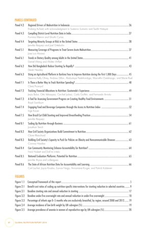 PANELS CONTINUED
Panel 4.2  Regional Drivers of Malnutrition in Indonesia................................................................................................26
Endang Achadi with acknowledgment to Sudarno Sumarto and Taufik Hidayat
Panel 4.3   Compiling District-Level Nutrition Data in India..............................................................................................27
Purnima Menon and Shruthi Cyriac
Panel 4.4   Targeting Minority Groups at Risk in the United States...................................................................................28
Jennifer Requejo and Joel Gittelsohn
Panel 5.1  Measuring Coverage of Programs to Treat Severe Acute Malnutrition..............................................................37
Jose Luis Alvarez
Panel 6.1  Trends in Dietary Quality among Adults in the United States...........................................................................41
Daniel Wang and Walter Willett
Panel 6.2  How Did Bangladesh Reduce Stunting So Rapidly? ........................................................................................43
Derek Headey
Panel 6.3  Using an Agricultural Platform in Burkina Faso to Improve Nutrition during the First 1,000 Days....................45
Deanna Kelly Olney, Andrew Dillon, Abdoulaye Pedehombga, Marcellin Ouédraogo, and Marie Ruel
Panel 7.1  Is There a Better Way to Track Nutrition Spending?........................................................................................48
Clara Picanyol
Panel 7.2  Tracking Financial Allocations to Nutrition: Guatemala’s Experience................................................................49
Jesús Bulux, Otto Velasquez, Cecibel Juárez, Carla Guillén, and Fernando Arriola
Panel 7.3  A Tool for Assessing Government Progress on Creating Healthy Food Environments ........................................51
Boyd Swinburn
Panel 7.4  Engaging Food and Beverage Companies through the Access to Nutrition Index .............................................52
Inge Kauer
Panel 7.5  How Brazil Cut Child Stunting and Improved Breastfeeding Practices..............................................................54
Jennifer Requejo
Panel 8.1  Scaling Up Nutrition through Business...........................................................................................................61
Jonathan Tench
Panel 8.2  How Civil Society Organizations Build Commitment to Nutrition......................................................................62
Claire Blanchard
Panel 8.3  Building Civil Society’s Capacity to Push for Policies on Obesity and Noncommunicable Diseases......................63
Corinna Hawkes
Panel 8.4  Can Community Monitoring Enhance Accountability for Nutrition?..................................................................64
Nick Nisbett and Dolf te Lintelo
Panel 8.5  National Evaluation Platforms: Potential for Nutrition....................................................................................65
Jennifer Bryce and colleagues
Panel 8.6  The State of African Nutrition Data for Accountability and Learning................................................................66
Carl Lachat, Joyce Kinabo, Eunice Nago, Annamarie Kruger, and Patrick Kolsteren
FIGURES
Figure 1.1  Conceptual framework of this report................................................................................................................5
Figure 2.1  Benefit-cost ratios of scaling up nutrition-specific interventions for stunting reduction in selected countries.........9
Figure 3.1  Baseline stunting rate and annual reduction in stunting..................................................................................17
Figure 3.2  Baseline under-five overweight rate and annual reduction in under-five overweight........................................18
Figure 3.3  Percentage of infants age 0–5 months who are exclusively breastfed, by region, around 2000 and 2012........19
Figure 3.4  Average incidence of low birth weight by UN subregion (%)............................................................................19
Figure 3.5  Average prevalence of anemia in women of reproductive age by UN subregion (%).........................................20
vi  GLOBAL NUTRITION REPORT 2014
 