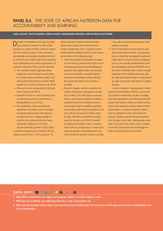 66  GLOBAL NUTRITION REPORT 2014
PANEL 8.6  THE STATE OF AFRICAN NUTRITION DATA FOR
ACCOUNTABILITY AND LEARNING
CARL LACHAT, JOYCE KINABO, EUNICE NAGO, ANNAMARIE KRUGER, AND PATRICK KOLSTEREN
Decades of investment and capacity build-
ing in nutrition research in Africa have
produced an active nutrition research commu-
nity.The research output of the continent is
considerable and growing steadily (Lachat et
al. 2014). Recent studies and events, however,
have highlighted areas where organization of
nutrition research in Africa can be improved:
•	 The nutrition research agenda, driven
largely by research funders and academ-
ics in high-income countries, needs to be
refocused toward African priorities (Hold-
sworth et al. 2014; van Royen et al. 2013).
•	 There are too few evaluations of interven-
tions (Lachat et al. 2014).
•	 Research on how to create enabling envi-
ronments that prevent malnutrition is
lacking (Masset et al. 2012).
•	 The availability of data produced by
researchers and others such as nongov-
ernmental organizations, UN agencies,
and governments is highly variable. It
could be less scattered and used more
effectively (Chalmers et al. 2014).
Recent economic growth in Africa offers
a window of opportunity to build an African
research system that is “fit for purpose” to
deliver answers to African decisionmakers
about how to tackle the nutritional chal-
lenges of tomorrow. Such a research system
should hold the different actors in this system
accountable in the following ways:
•	 Those that produce information (academ-
ics from Africa, partners from high-income
countries, government and development
agencies that collect data) must produce
the best information using the highest
standards. Knowledge and data should
be shared and made as accessible as
possible.
•	 Research funders need to maximize the
uptake of evidence in programs and pol-
icies in Africa.This will require increased
African ownership of research.Academics
(predominantly from Northern America
and Europe) need to establish equitable
partnerships with African researchers (Chu
et al. 2014), and research funders need
to align with African-identified research
priorities (Lachat et al. 2014). It would
be helpful to develop a code of conduct,
define ethical considerations in setting the
research agenda, and establish data reg-
istries. National research councils can play
a key role in connecting researchers with
funders and users.
•	 Users of nutrition research need to artic-
ulate clear research needs.A transparent
process should be developed to systemat-
ically define research priorities. Initiatives
such as the recently created African nutri-
tion knowledge network (EVIDENT) are a
first step in that direction. Funders should
subscribe to the resulting priorities, and
the data generated should be registered in
an open source data depository to support
sharing.
A data revolution is taking place in devel-
opment (United Nations 2013a), and the Afri-
can nutrition community can play a leading
role. Data repositories and interoperable data
systems for nutrition data are needed to host,
curate, and repurpose nutrition data in Africa.
Stakeholders in nutrition research in Africa
need to capitalize on the commitment of
research funders and international organiza-
tions to open access data. Making data acces-
sible is just a first step. More work is needed
to turn this information into knowledge for
better nutrition policies and actions.
DATA GAPS
1.	 Many N4G commitments are vague, and progress updates are often vague as well.
2.	 N4G data are scattered, and collecting them has a high transactions cost.
3.	 There are not enough country-driven and country-owned nutrition data and research, and this gap runs the risk of weakening nutri-
tion accountability.
 