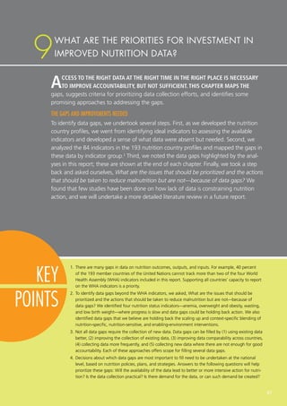 ACCESS TO THE RIGHT DATA AT THE RIGHT TIME IN THE RIGHT PLACE IS NECESSARY
TO IMPROVE ACCOUNTABILITY, BUT NOT SUFFICIENT. THIS CHAPTER MAPS THE
gaps, suggests criteria for prioritizing data collection efforts, and identifies some
promising approaches to addressing the gaps.
THE GAPS AND IMPROVEMENTS NEEDED
To identify data gaps, we undertook several steps. First, as we developed the nutrition
country profiles, we went from identifying ideal indicators to assessing the available
indicators and developed a sense of what data were absent but needed. Second, we
analyzed the 84 indicators in the 193 nutrition country profiles and mapped the gaps in
these data by indicator group.1
Third, we noted the data gaps highlighted by the anal-
yses in this report; these are shown at the end of each chapter. Finally, we took a step
back and asked ourselves, What are the issues that should be prioritized and the actions
that should be taken to reduce malnutrition but are not—because of data gaps? We
found that few studies have been done on how lack of data is constraining nutrition
action, and we will undertake a more detailed literature review in a future report.
1.	There are many gaps in data on nutrition outcomes, outputs, and inputs. For example, 40 percent
of the 193 member countries of the United Nations cannot track more than two of the four World
Health Assembly (WHA) indicators included in this report. Supporting all countries’ capacity to report
on the WHA indicators is a priority.
2.	To identify data gaps beyond the WHA indicators, we asked, What are the issues that should be
prioritized and the actions that should be taken to reduce malnutrition but are not—because of
data gaps? We identified four nutrition status indicators—anemia, overweight and obesity, wasting,
and low birth weight—where progress is slow and data gaps could be holding back action. We also
identified data gaps that we believe are holding back the scaling up and context-specific blending of
nutrition-specific, nutrition-sensitive, and enabling-environment interventions.
3.	Not all data gaps require the collection of new data. Data gaps can be filled by (1) using existing data
better, (2) improving the collection of existing data, (3) improving data comparability across countries,
(4) collecting data more frequently, and (5) collecting new data where there are not enough for good
accountability. Each of these approaches offers scope for filling several data gaps.
4.	Decisions about which data gaps are most important to fill need to be undertaken at the national
level, based on nutrition policies, plans, and strategies. Answers to the following questions will help
prioritize these gaps: Will the availability of the data lead to better or more intensive action for nutri-
tion? Is the data collection practical? Is there demand for the data, or can such demand be created?
WHAT ARE THE PRIORITIES FOR INVESTMENT IN
IMPROVED NUTRITION DATA?9
KEY
POINTS
67
 