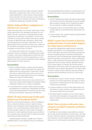 72  GLOBAL NUTRITION REPORT 2014
how progress has and has not been achieved, to identify
bottlenecks, to guide further action, and to inform and
inspire related efforts in other countries. These should be
led by researchers from the case study countries, should
include countries from all parts of the world, and should be
completed to agreed-upon standards of quality.
MESSAGE 4: Dealing with different, overlapping forms of
malnutrition is the “new normal.” 	
Single-issue malnutrition is on the wane, and the days of sepa-
rating undernutrition from overweight and obesity are num-
bered, if not over. Countries are increasingly facing complex
combinations of malnutrition. For example, of 122 countries
with data on stunting among children under age five, anemia
in women of reproductive age, and obesity in adults, fewer
than 20 experience only one type of malnutrition. This com-
plexity should not be an excuse for inaction, but an urgent call
for more effort to strategize, prioritize, and sequence actions.
Complexity must focus action, not stifle it.
All nutrition actors need to be more aware of the risks—
nutritional, financial, and political—of addressing each burden
in isolation. Given these multiple burdens as well as the trend
toward decentralization of nutrition programming, it is more
important than ever to produce subnational and other disaggre-
gated analyses of nutrition outcomes.
Recommendations
•	 Nutrition-related institutions—national and international,
public and private—need to better align their capacity and
expertise with the evolving nature of malnutrition. Groups
that work on undernutrition issues need to reach out to
groups within their organizations that work on overweight,
obesity, and noncommunicable diseases.
•	 International partners who work on only one dimension of
malnutrition should consider whether their approach reflects
a deliberate strategic focus or simply an easy default.
•	 In the disbursement of awards, funders should encourage
the development of simple tools to help develop and refresh
country and subnational plans for improving nutrition status,
focusing on prioritization, sequencing, and trade-offs.
MESSAGE 5: We need to extend coverage of nutrition-specific
programs to more of the people who need them.
Only three nutrition-specific programs—vitamin A supplemen-
tation, universal salt iodization, and zinc treatment during
diarrhea—have comparable national coverage data for many
countries. This is in part because few nutrition-specific inter-
ventions have been scaled up. The poor data on coverage of
interventions to treat moderate and severe acute malnutrition
are a particular concern because levels of moderate and severe
child wasting are high and persistent.
Expanded program coverage is valuable only if it leads to
expanded impact. It is thus important to focus on maintaining
and improving effectiveness. Research on implementation has an
important role to play in improving the quality of programming.
Recommendations
•	 The 2015 Global Nutrition Report will help the relevant agen-
cies do more to document and analyze the stock of available
data on program coverage. We aim to expand the report’s
focus on programs to address overweight and obesity.
•	 As programs scale up to national levels, data on coverage
must be scaled up in ways that promote international com-
parisons.
•	 In future research calls, a greater emphasis should be placed
on implementation research.
MESSAGE 6: A greater share of investments to improve the
underlying determinants of nutrition should be designed to
have a larger impact on nutritional outcomes.
This report has highlighted the stable long-term relationship
between improvements in the underlying drivers of stunting
(such as food supply, clean water and sanitation coverage, and
women’s secondary education enrollment) and decreases in
stunting rates. Given the relatively large national budget expen-
ditures for agriculture, social protection, health, and education,
there is a clear rationale for increasing the proportion of those
expenditures that are nutrition sensitive. Moreover the need
to do so seems urgent. For example, the nutrition-sensitive
disbursements of the donors cited in the report were only twice
that of their nutrition-specific disbursements. The evidence base
on how to increase nutrition sensitivity is growing stronger in
agriculture and social protection but less so in other sectors.
Recommendations
•	 As difficult as it may be, nutrition investors—whether gov-
ernments, civil society organizations, businesses, or interna-
tional partners—need to persist with their efforts to assess
nutrition-sensitive spending.
•	 A review of evidence on how to make health systems and
interventions on water, sanitation, and hygiene more nutri-
tion sensitive needs to be commissioned.
•	 The relative absence of evidence on the nutrition impacts
of nutrition-sensitive programs and approaches means that
efforts to improve nutrition sensitivity should be evaluated in
a rigorous way.
MESSAGE 7: More must be done to hold countries, donors,
and agencies accountable for meeting their commitments to
improve nutrition.
In most fields of human endeavor, accountability is a constant
spur to action. But the key features of nutrition status—the need
to work in alliances to improve it, the long-term benefits derived
from improving it, and the invisibility of the consequences of
failing to do so—all work against accountability. An increased
 
