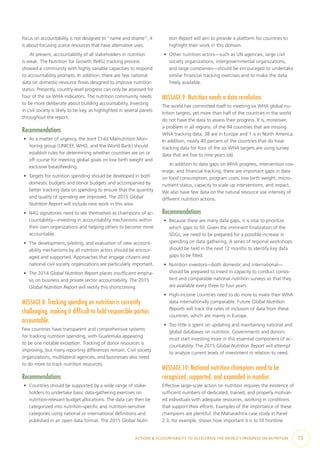 ACTIONS & ACCOUNTABILITY TO ACCELERATE THE WORLD’S PROGRESS ON NUTRITION  73
focus on accountability is not designed to “name and shame”; it
is about focusing scarce resources that have alternative uses.
At present, accountability of all stakeholders in nutrition
is weak. The Nutrition for Growth (N4G) tracking process
showed a community with highly variable capacities to respond
to accountability prompts. In addition, there are few national
data on domestic resource flows designed to improve nutrition
status. Presently, country-level progress can only be assessed for
four of the six WHA indicators. The nutrition community needs
to be more deliberate about building accountability. Investing
in civil society is likely to be key, as highlighted in several panels
throughout the report.
Recommendations
•	 As a matter of urgency, the Joint Child Malnutrition Mon-
itoring group (UNICEF, WHO, and the World Bank) should
establish rules for determining whether countries are on or
off course for meeting global goals on low birth weight and
exclusive breastfeeding.
•	 Targets for nutrition spending should be developed in both
domestic budgets and donor budgets and accompanied by
better tracking data on spending to ensure that the quantity
and quality of spending are improved. The 2015 Global
Nutrition Report will include new work in this area.
•	 N4G signatories need to see themselves as champions of ac-
countability—investing in accountability mechanisms within
their own organizations and helping others to become more
accountable.
•	 The development, piloting, and evaluation of new account-
ability mechanisms by all nutrition actors should be encour-
aged and supported. Approaches that engage citizens and
national civil society organizations are particularly important.
•	 The 2014 Global Nutrition Report places insufficient empha-
sis on business and private sector accountability. The 2015
Global Nutrition Report will rectify this shortcoming.
MESSAGE 8: Tracking spending on nutrition is currently
challenging, making it difficult to hold responsible parties
accountable.
Few countries have transparent and comprehensive systems
for tracking nutrition spending, with Guatemala appearing
to be one notable exception. Tracking of donor resources is
improving, but many reporting differences remain. Civil society
organizations, multilateral agencies, and businesses also need
to do more to track nutrition resources.
Recommendations
•	 Countries should be supported by a wide range of stake-
holders to undertake basic data-gathering exercises on
nutrition-relevant budget allocations. The data can then be
categorized into nutrition-specific and nutrition-sensitive
categories using national or international definitions and
published in an open data format. The 2015 Global Nutri-
tion Report will aim to provide a platform for countries to
highlight their work in this domain.
•	 Other nutrition actors—such as UN agencies, large civil
society organizations, intergovernmental organizations,
and large companies—should be encouraged to undertake
similar financial tracking exercises and to make the data
freely available.
MESSAGE 9: Nutrition needs a data revolution.
The world has committed itself to meeting six WHA global nu-
trition targets, yet more than half of the countries in the world
do not have the data to assess their progress. It is, moreover,
a problem in all regions: of the 94 countries that are missing
WHA tracking data, 38 are in Europe and 1 is in North America.
In addition, nearly 40 percent of the countries that do have
tracking data for four of the six WHA targets are using survey
data that are five to nine years old.
In addition to data gaps on WHA progress, intervention cov-
erage, and financial tracking, there are important gaps in data
on food consumption, program costs, low birth weight, micro-
nutrient status, capacity to scale up interventions, and impact.
We also have few data on the natural resource use intensity of
different nutrition actions.
Recommendations
•	 Because there are many data gaps, it is vital to prioritize
which gaps to fill. Given the imminent finalization of the
SDGs, we need to be prepared for a possible increase in
spending on data gathering. A series of regional workshops
should be held in the next 12 months to identify key data
gaps to be filled.
•	 Nutrition investors—both domestic and international—
should be prepared to invest in capacity to conduct consis-
tent and comparable national nutrition surveys so that they
are available every three to four years.
•	 High-income countries need to do more to make their WHA
data internationally comparable. Future Global Nutrition
Reports will track the rates of inclusion of data from these
countries, which are mainly in Europe.
•	 Too little is spent on updating and maintaining national and
global databases on nutrition. Governments and donors
must start investing more in this essential component of ac-
countability. The 2015 Global Nutrition Report will attempt
to analyze current levels of investment in relation to need.
MESSAGE 10: National nutrition champions need to be
recognized, supported, and expanded in number.
Effective large-scale action on nutrition requires the existence of
sufficient numbers of dedicated, trained, and properly motivat-
ed individuals with adequate resources, working in conditions
that support their efforts. Examples of the importance of these
champions are plentiful: the Maharashtra case study in Panel
2.3, for example, shows how important it is to fill frontline
 