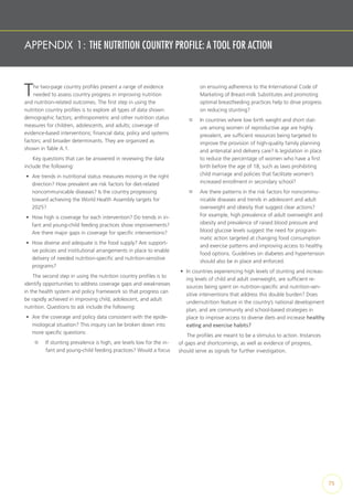 APPENDIX 1: THE NUTRITION COUNTRY PROFILE: A TOOL FOR ACTION
The two-page country profiles present a range of evidence
needed to assess country progress in improving nutrition
and nutrition-related outcomes. The first step in using the
nutrition country profiles is to explore all types of data shown:
demographic factors; anthropometric and other nutrition status
measures for children, adolescents, and adults; coverage of
evidence-based interventions; financial data; policy and systems
factors; and broader determinants. They are organized as
shown in Table A.1.
Key questions that can be answered in reviewing the data
include the following:
•	 Are trends in nutritional status measures moving in the right
direction? How prevalent are risk factors for diet-related
noncommunicable diseases? Is the country progressing
toward achieving the World Health Assembly targets for
2025?
•	 How high is coverage for each intervention? Do trends in in-
fant and young-child feeding practices show improvements?
Are there major gaps in coverage for specific interventions?
•	 How diverse and adequate is the food supply? Are support-
ive policies and institutional arrangements in place to enable
delivery of needed nutrition-specific and nutrition-sensitive
programs?
The second step in using the nutrition country profiles is to
identify opportunities to address coverage gaps and weaknesses
in the health system and policy framework so that progress can
be rapidly achieved in improving child, adolescent, and adult
nutrition. Questions to ask include the following:
•	 Are the coverage and policy data consistent with the epide-
miological situation? This inquiry can be broken down into
more specific questions:
¤¤ If stunting prevalence is high, are levels low for the in-
fant and young-child feeding practices? Would a focus
on ensuring adherence to the International Code of
Marketing of Breast-milk Substitutes and promoting
optimal breastfeeding practices help to drive progress
on reducing stunting?
¤¤ In countries where low birth weight and short stat-
ure among women of reproductive age are highly
prevalent, are sufficient resources being targeted to
improve the provision of high-quality family planning
and antenatal and delivery care? Is legislation in place
to reduce the percentage of women who have a first
birth before the age of 18, such as laws prohibiting
child marriage and policies that facilitate women’s
increased enrollment in secondary school?
¤¤ Are there patterns in the risk factors for noncommu-
nicable diseases and trends in adolescent and adult
overweight and obesity that suggest clear actions?
For example, high prevalence of adult overweight and
obesity and prevalence of raised blood pressure and
blood glucose levels suggest the need for program-
matic action targeted at changing food consumption
and exercise patterns and improving access to healthy
food options. Guidelines on diabetes and hypertension
should also be in place and enforced.
•	 In countries experiencing high levels of stunting and increas-
ing levels of child and adult overweight, are sufficient re-
sources being spent on nutrition-specific and nutrition-sen-
sitive interventions that address this double burden? Does
undernutrition feature in the country’s national development
plan, and are community and school-based strategies in
place to improve access to diverse diets and increase healthy
eating and exercise habits?
The profiles are meant to be a stimulus to action. Instances
of gaps and shortcomings, as well as evidence of progress,
should serve as signals for further investigation.
75
 