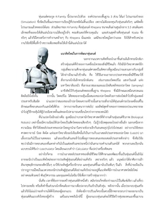 หุนยนตตระกูล K-Family นี้ประกอบไปดวย องคประกอบพื้นฐาน 3 สวน ไดแก โปรแกรมจําลอง
(Simulation) ซึ่งจัดเปนขั้นแรกของการเรียนรูที่ประหยัดไมสิ้นเปลือง เพราะไมตองลงทุนกับหุนยนตจริงๆ แคติดตั้ง
โปรแกรมแลวทดลองไดเลย สวนถัดมาของ K-Family คือหุนยนต Khepera ขนาดเสนผานศูนยกลาง 5.5 เซนติเมตร
เล็กพอที่จะลองใหเดินเลนไปมาบนโตะอยูใกลๆ คอมพิวเตอรที่ควบคุมมัน และสวนสุดทายคือหุนยนต Koala ซึ่ง
จริงๆ แลวก็มีโครงสรงการทํางานคลายๆ กับ Khepera นั่นแหละ แตมีขนาดใหญโตกวาเยอะ จึงใชสําหรับหนวย
งานวิจัยที่มีพื้นที่กวางขวางเพียงพอที่จะใหเจานี่เดินเลนไปมาได
แนวคิดใหมในการพัฒนาหุนยนต
นอกจากแนวความคิดที่จะนําเอาชิ้นสวนอิเล็กทรอนิกสมา
สรางหุนยนตที่จําลองการเคลื่อนไหวของสิ่งมีชีวิตแลว ก็ยังมีนักวิทยาศาสตรอีก
กลุมที่พยายามศึกษาหุนยนตศาสตรในทิศทางที่ดูเหมือนวาจะสวนทางกับกลุมที่
ไดกลาวถึงมาแลวขางตน คือ ใชวิธีเลาะเอาระบบประสาทของสิ่งมีชีวิตมาใช
สั่งงานกลไกอิเล็กทรอนิกสแทน เชนงานของวิตตอริโอ แซงกวินเนติ แหง
มหาวิทยาลัยเจนัว ที่เลาะเอาสมองและแนวไขสันหลังของปลาไหล (lamprey)
มาขึงติดไวกับหุนยนตทดลองพื้นฐาน Khepera ซึ่งมีลักษณะเหมือนขวดแยม
ติดลอยังไงยังงั้น จากนั้น วิตตอริโอ ไดทดลองกระตุนเนื้อสมองของปลาไหลดวยการสองไฟเขาไปที่กลุมเซลล
ประสาทรับสัมผัส นาแปลกวาสมองของเจาปลาไหลเคราะหรายนั้นสามารถสั่งงานใหหุนยนตกระปองเคลื่อนที่ใน
ลักษณะที่ตอบสนองกับแสงไฟไดดวย (หากเราจะจินตนาการตอไป ผลลัพธสุดทายของการทดลองประเภทอาจจะ
นําไปสูวิธีกระตุนใหผูปวยอัมพาตตั้งแตคอลงไปสามารถเคลื่อนไหวรางกายของตนได)
ที่นาแปลกใจอีกอยางคือ ดูเหมือนวาบรรดานักวิทยาศาสตรที่ทํางานดานหุนยนตชีวภาพ (Biological
Robots) เหลานี้จะมีความนิยมใชปลาไหลเปนสัตวทดลองเสียจริงๆ (ไมรูวามีเหตุผลอะไรอยางอื่นอีก นอกเหนือจาก
ความนิยม ที่ทําใหเซลลประสาทของปลาไหลถูกนํามาวิเคราะหเจาะลึกกันจนทะลุปรุโปรงไปหมด) อยางงานวิจัยของ
ศาสตราจารย บิลล ดิตโต แหงมหาวิทยาลัยจอรเจียเท็คนั้นก็เปนการเก็บเอาเซลลประสาทของปลาไหล (Leech) มา
เลี้ยงรวมกันไวในจานทดลอง แลวลองปอนตัวเลขเขาไปเพื่อดูการตอบสนองของเซลลประสาทดังกลาว ซึ่งทีมวิจัย
พบวามันมีการตอบสนองที่แตกตางกันไปในแตละตัวเลขประหนึ่งวามันสามารถคํานวนตัวเลขได พวกเขาเลยเรียกมัน
แบบชวนใหขันวา Leechulator โดยเลียนแบบคําวา Calculator ที่แปลวาเครื่องคิดเลข
อยางไรก็ตาม การนําเอาเซลลประสาทของสิ่งมีชีวิตมาใชศึกษาและพัฒนาขึ้นเปนหุนยนตนั้นยังไม
อาจจะนับวาเปนแนวคิดใหมของการประดิษฐหุนยนตไดอยางแทจริง เพราะจริงๆ แลว มนุษยเราไดอาศัยการเฝา
สังเกตุพฤติกรรมของสัตวอื่นๆ มาใชประดิษฐเครื่องจักรกล และหุนยนตขึ้นมานับเปนพันๆ ปแลว สิ่งที่นาจะถือเปน
ปรากฏการณใหมในแวดวงของนักประดิษฐหุนยนตไดอยางแทจริงนาจะอยูที่แนวคิดที่มีการนําเอาศาสตรสมัยใหม
อยางคอมพิวเตอร พันธุวิศวกรรม และจุณเทคโนโลยีมาใชเพื่อการสรางหุนมากกวา
นั่นคือ เวลาที่ตองการจะสรางหุนยนตสักหนึ่งตัว สมัยกอนก็คงตองรางแบบไวในพิมพเขียว แลวเที่ยว
ไปหาอะหลั่ย หรือสั่งทําชิ้นสวนกลไกที่ตนตองการมาเพื่อปะกอบกันเขาเปนตัวหุน หลังจากนั้น เมื่อประกอบหุนเสร็จ
แลวก็ยังไมแนวาจะทํางานไดดั่งใจของผูออกแบบ ยังตองมีการปรับแกตรงนั้นตรงนี้อีกหลายรอบกวาจะออกมาเปน
หุนยนตตนแบบดังใจของผูสราง แตในอนาคตอันใกลนี้ ผูออกแบบหุนยนตจะใชวิธีสรางหุนของตนเองขึ้นมาบน
 