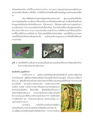 เครื่องคอมพิวเตอรกอน แลวก็ใชโปรแกรมจําลองการทํางาน (Simulation) ทดสอบดูวาหุนของตนจะเคลื่อนไหวและ
ตอบสนองไดอยางที่ตนตองการไดหรือไม หากไมไดก็ปรับแกกันเสียตั้งแตที่ยังเปนแคขอมูลบนเครื่องคอมพิวเตอรนี่แห
ละ
หลังจากที่ไดหุนตนแบบในรูปของขอมูลคอมพิวเตอรออกมาแลว ผูออกแบบหุนก็จะสั่งใหเครื่อง
ประกอบหุนผลิตหุนใหออกมาเหมือนอยางที่ตนเองไดออกแบบไวโดยไมตองลองผิดลองถูก (ตรงนี้แหละคือจุดที่ศาสตร
ดานจุณเทคโนโลยีจะเขามาเกี่ยวของไดในอนาคต) ซึ่งในระยะแรกๆ นั้นตัวหุนอาจจะมีความหยาบอยูคอนขางมาก
เพราะชิ้นสวนตางๆ ในรางกายของหุนนั้นจะยังคงเปนชิ้นสวนใหญๆ ที่เวลาตอเรียงกันขึ้นมาแลวดูเหมือนหุนเลโกของ
เด็กๆ (โครงการวิจัย Golem Project ของมหาวิทยาลัยแบรนเดส คือ โครงการหนึ่งที่พยายามสรางชิ้นสวนเลโกเล็กๆ
พวกนี้ขึ้นมาเพื่อใชประกอบเปนตัวหุน เชน ชิ้นสวนกลุมหนึ่งใชสําหรับเปนสวนขอตอ กลุมหนึ่งใชเปนระบบประสาท
กลุมหนึ่งใชเปนตัวเคลื่อนไหวเหมือนมัดกลามเนื้อ และอีกสวนหนึ่งอาจจะถูกออกแบบมาใหเปนพื้นผิวที่ใชตกแตง
ภายนอกตัวหุน)
รูปที่ 3 แสดงใหเห็นวิธีการเปลี่ยนแบบจําลองหุนยนตในรูปโปรแกรมคอมพิวเตอรใหกลายมาเปนหุนยนตตัวจริงของ
โครงการกาเล็ม แหงมหาวิทยาลัยแบรนเดส
พระเจาสราง, มนุษยทําลาย ?
จากที่กลาวผานๆ มา ดูเหมือนวาเทคโนโลยีหุนยนตศาสตรจะมีแตดานดี และเปนการพัฒนาไปสู
ความเจริญของโลก แตผูเขียนเองก็ยังไมคอยมั่นใจนักวามันจะไมมีดานที่เลวรายแฝงอยูดวย เชนในบทความจีเอ็นอาร
ที่ผานๆ มา ผูเขียนไดยกตัวอยางถึงเหตุการณหลายตอหลายครั้งที่ความฉลาดของมนุษยไดนําไปสูการทําลายตนเองได
อยางเหลือเชื่อ ไมวาจะเปนการเกิดสงครามโลก การผลิตอาวุธมหาประลัย
นิวเคลียร อาวุธเคมี อาวุธชีวภาพ หรือการที่มนุษยทําลายสภาพแวดลอมรอบๆ
ตัวเองลงไปทุกเมื่อเชื่อวัน ซึ่งในทายที่สุด ผูเขียนจึงไดสรุปไวในบทความ
"พุทธศาสตรฉุดโลกพนหายนะ" วาแนวทางที่ถูกตองของการพัฒนาเทคโนโลยี
นั้น ควรจะเปนแนวทางที่ไดนําเอาหลักทางพุทธศาสนามากํากับ โดยไดอางอิงถึง
ความเชื่อของบิลล จอย, คําสอนของทานทไลลามะ และพระธรรมปฎก (ป.อ.
ปยุตต ปยุตโต) มาประกอบ
อยางไรก็ตาม การที่จะใหบรรดานักวิทยาศาสตรผูสราง
เทคโนโลยีนอมรับเอาคําสอนทางพุทธศาสนาไปใชปฏิบัติอาจจะทําไดยากยิ่ง
เพราะผูพัฒนาเทคโนโลยีสวนใหญมักจะไมใชพุทธศาสนิก บางทานอาจจะไมเคย
 