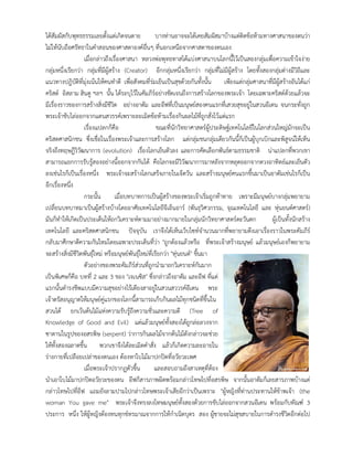 ไดสัมผัสกับพุทธธรรมเลยตั้งแตเกิดจนตาย บางทานอาจจะไดเคยสัมผัสมาบางแตติดขอหามทางศาสนาของตนวา
ไมใหนับถือศรัทธาในคําสอนของศาสดาองคอื่นๆ ที่นอกเหนือจากศาสดาของตนเอง
เมื่อกลาวถึงเรื่องศาสนา หลวงพอพุทธทาสไดแบงศาสนาบนโลกนี้ไวเปนสองกลุมเพื่อความเขาใจงาย
กลุมหนึ่งเรียกวา กลุมที่มีผูสราง (Creator) อีกกลุมหนึ่งเรียกวา กลุมที่ไมมีผูสราง โดยทั้งสองกลุมตางมีวิถีและ
แนวทางปฎิบัติที่มุงเนนใหคนทําดี เพื่อสังคมที่รมเย็นเปนสุขดวยกันทั้งนั้น เพียงแตกลุมศาสนาที่มีผูสรางอันไดแก
คริสต อิสลาม ฮินดู ฯลฯ นั้น ไดระบุไวในคัมภีรอยางชัดเจนถึงการสรางโลกของพระเจา โดยเฉพาะคริสตดวยแลวจะ
มีเรื่องราวของการสรางสิ่งมีชีวิต อยางอาดัม และอีฟที่เปนมนุษยสองคนแรกที่เสวยสุขอยูในสวนอีเดน จนกระทั่งถูก
พระเจาขับไลออกจากแดนสวรรคเพราะละเมิดขอหามเรื่องกินผลไมที่ถูกสั่งไวแตแรก
เรื่องแปลกก็คือ ขณะที่นักวิทยาศาสตรผูประดิษฐเทคโนโลยีในโลกสวนใหญมักจะเปน
คริสตศาสนิกชน ซึ่งเชื่อในเรื่องพระเจาและการสรางโลก แตกลุมชนกลุมเดียวกันนี้ก็เปนผูบุกเบิกและพิสูจนใหเห็น
จริงถึงทฤษฎีวิวัฒนาการ (evolution) เรื่องโลกเย็นตัวลง และการคัดเลือกพันธตามธรรมชาติ นาแปลกที่พวกเขา
สามารถแยกการรับรูสองอยางนี้ออกจากกันได คือโลกจะมีวิวัฒนาการมาหลังจากหลุดออกจากดวงอาทิตยและเย็นตัว
ลงเชนไรก็เปนเรื่องหนึ่ง พระเจาจะสรางโลกเสร็จภายในเจ็ดวัน และสรางมนุษยคนแรกขึ้นมาเปนอาดัมเชนไรก็เปน
อีกเรื่องหนึ่ง
กระนั้น เมื่อบทบาทการเปนผูสรางของพระเจาเริ่มถูกทาทาย เพราะมีมนุษยบางกลุมพยายาม
เปลี่ยนบทบาทมาเปนผูสรางบางโดยอาศัยเทคโนโลยีจีเอ็นอาร (พันธุวิศวกรรม, จุณเทคโนโลยี และ หุนยนตศาสตร)
มันก็ทําใหเกิดเปนประเด็นใหถกวิเคราะหตามมาอยางมากมายในกลุมนักวิทยาศาสตรตะวันตก ผูเปนทั้งนักสราง
เทคโนโลยี และคริสตศาสนิกชน ปจจุบัน เราจึงไดเห็นเว็บไซทจํานวนมากที่พยายามดึงเอาเรื่องราวในพระคัมภีร
กลับมาศึกษาตีความกันใหมโดยเฉพาะประเด็นที่วา "ถูกตองแลวหรือ ที่พระเจาสรางมนุษย แลวมนุษยเองก็พยายาม
จะสรางสิ่งมีชีวิตพันธุใหม หรือมนุษยพันธุใหมที่เรียกวา "หุนยนต" ขึ้นมา
ตัวอยางของพระคัมภีรสวนที่ถูกนํามาถกวิเคราะหกันมาก
เปนพิเศษก็คือ บทที่ 2 และ 3 ของ "เจเนซิส" ซึ่งกลาวถึงอาดัม และอีฟ ที่แต
แรกนั้นดํารงชีพแบบมีความสุขอยางไรเดียงสาอยูในสวนสววรคอีเดน พระ
เจาตรัสอนุญาตใหมนุษยคูแรกของโลกนี้สามารถเก็บกินผลไมทุกชนิดที่ขึ้นใน
สวนได ยกเวนตนไมแหงความรับรูถึงความชั่วและความดี (Tree of
Knowledge of Good and Evil) แตแลวมนุษยทั้งสองไดถูกลอลวงจาก
ซาตานในรูปของอสรพิษ (serpent) วาการกินผลไมจากตนไมดังกลาวจะชวย
ใหทั้งสองฉลาดขึ้น พวกเขาจึงไดละเมิดคําสั่ง แลวก็เกิดความละอายใน
รางกายที่เปลือยเปลาของตนเอง ตองหาใบไมมาปกปดที่อวัยวะเพศ
เมื่อพระเจาปรากฏตัวขึ้น และสอบถามถึงสาเหตุที่ตอง
นําเอาใบไมมาปกปดอวัยวะของตน อีฟก็สารภาพผิดพรอมกลาวโทษไปที่อสรพิษ จากนั้นอาดัมก็เลยสารภาพบางแต
กลาวโทษไปที่อีฟ แถมยังลามปามไปกลาวโทษพระเจาเสียอีกวาเปนเพราะ "ผูหญิงที่ทานประทานใหขาพเจา (the
woman You gave me" พระเจาจึงทรงลงโทษมนุษยทั้งสองดวยการขับไลออกจากสวนอีเดน พรอมกับทัณฑ 3
ประการ หนึ่ง ใหผูหญิงตองทนทุกขทรมาณจากการใหกําเนิดบุตร สอง ผูชายจะไมสุขสบายในการดํารงชีวิตอีกตอไป
 