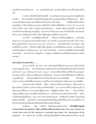 แตจะตองทํางานจนเหงื่อโทรมกาย สาม มนุษยจะไมเปนอมตะ และจะตองรับรูดวยวาตนเองนั้นจะตองตายสักวัน
หนึ่ง
จากเรื่องราวที่บันทึกไวในคัมภีรเจเนซีสนี้ หากมองกันดวยสายตาของคนนอกศาสนาเชนผูเขียนก็อด
จะสงสัยวา มีความเปนไปไดมากนอยเพียงไรที่มนุษยคูแรกนี้อาจจะเปนหุนยนตที่ถูกสรางขึ้นโดยพระเจา ผูสราง
สภาพแวดลอมที่เหมาะสมตอการดํารงชีวิตไวอยางพรอมสรรพภายในไบโอโดม หรือที่รูจักกันในชื่อสวนอีเดน
หุนยนตคูนี้แรกๆ ก็มีความไรเดียงสาเฉกเชนทารกเกิดใหมทั่วๆ ไปที่ไมเคยไดสัมผัสถึงการ เกิด แก เจ็บ ตาย และ ไตร
ลักษณ (อนิจจังง ทุกขัง อนัตตา) อันเปนความจริงแทของโลกเรา แตหลังจากที่พวกเขาเติบโตขึ้น พวกเขาจึงเริ่ม
ตระหนักถึงสภาพแวดลอมในฐานะของผูใหญ สวนการนําเอาใบไมมานุงหม และการกินแอปเปลนั้นอาจจะเปนผลตอ
เนื่องมาจากความเปนผูใหญของคนทั้งคู นั่นคือ เริ่มรูจักปฏิเสธการเชื่อฟง (Disobedient)
อยางไรก็ดี ประเด็นที่ผูเขียนยกขึ้นมานี้ ไมใชแนวความคิดใหมของผูเขียนเอง แตเปนผลสืบ
เนื่องมาจากการอานบทสนมนาระหวางนักวิทยาศาสตร "เคน โกลดเบิรก" และและนักศาสนาศาสตร "โอวิด จาคอบ"
ซึ่งปรากฏอยูบนเว็บไซท hhttp://www.sirius.com/~ovid/agr.html โดยเคนไดสรุปเรื่องราวของพระเจา, อาดัม
และอีฟไวอยางนาสนใจวา "เมื่อใดก็ตาม ที่ผูสรางรูสึกวาสูญเสียการควบคุมสิ่งที่เปนผลงานของตน เวลานั้นแหละ คือ
จุดเริ่มตนของพัฒนาการแหงตัวผลงานเอง" และ "ในความเปนจริงแลว พระเจาอาจจะไมไดพิโรธอะไรตอมนุษยทั้ง
สองเลยดวยซ้ํา เพราะทานทรงทราบดีอยูแลววา การปฏิเสธความเชื่อฟงตอพระองคนั้นเปนสวนหนึ่งของการเติบโต
ของมนุษย"
อันความรู รูกระจางแตอยางเดียว .......
แม เคน โกลดเบิรก และ โอวิด จาคอบ จะเปนคริสเตียนที่มีใจเปดกวางขนาดนําเอาเนื้อหาในคัมภีร
มาวิเคราะหและตีความใหม แตเขาก็ไมสนับสนุนความคิดของนักวิทยาศาสตรสมัยใหมที่จะเที่ยวไปสรางโนนสรางนี่
แขงกับพระเจา (God) หรือธรรมชาติ (Mother Nature) เพราะประวัติศาสตรที่ผานมาไดใหบทเรียนแกมนุษยมา
หลายตอหลายครั้งวาการฝนธรรมชาตินั้นมักจะนํามาซึ่งมหันตภัย โดยเฉพาะการสรางสิ่งที่ใหญโตเกินกวาที่ผูสรางจะ
ควบคุมไดดวยแลว สุดทายมนุษยผูสรางก็อาจจะตกเปนเหยื่อของผลงานตนเองไดในที่สุด เปรียบเหมือน
ศาสตราจารยแฟรงเกนสไตนที่ตองประสบชะตากรรมถึงชีวิตจากซากศพอันเปนผลงานที่ตนเองพยายามปลุกชีพขึ้นมา
หรือหากจะยกตัวอยางที่ใกลตัว ก็ไดแก การที่บรรดานักวิทยาศาสตรรุนแรกๆ ที่มีสวนรวมในการ
พัฒนามหันตภัย นิวเคลียร อาวุธชีวภาพ หรืออาวุธเคมีทั้งหลายขึ้นมา แรกๆ พวกเขาเหลานี้ก็อาจจะมีเจตนาแงดี แต
เมื่อผลงานเหลานี้พนออกจากการควบคุมของผูพัฒนาคนแรก ไปสูผูพัฒนาคนที่สอง ที่สาม .... ตัวผลงานก็เริ่มจะ
ใหญโตจนเกิดขีดความสามารถของผูสรางเทคโนโลยีคนแรกๆ จะจํากัดขอบเขตการใชประโยชนจากมันได สุดทาย
เราจึงไดเห็นคนญี่ปุนที่โอกินาวา และนางาซากิ ตองตายไปนับเปนแสนคน โดยที่อัลเบิรต ไอนสไตน เจาของทฤษฎี
สัมพันธภาพนึกไมถึง และในขณะที่ ออพเพนไฮเมอรหัวหนาทีมวิจัยแมนฮัตตันก็ขี้ขลาดเกินกวาจะหยุดยั้งโครงการ
สรางระเบิดนิวเคลียรลงเสียตั้งแตตอนที่สัมพันธมิตรมีชัยชนะเหนือนาซีในยุโรป
ตรงนี้แหละ ที่เคน โกลดเบิรก ใชสนับสนุนแนวคิดของเขาที่วา "เมื่อใดที่ผูสรางสูญเสีย
ความสามารถในการควบคุมผลงาน นั่นคือ จุดเริ่มตนการพัฒนาของตัวผลงานเอง (The event wherein the
creator loses control of the creature is a necessary step toward the development of the
creature)" เชน กรณีของอาดัม และอีฟนั้น จุดที่มนุษยเริ่มไมเชื่อฟงพระเจาคือจุดเริ่มตนของวิวัฒนาการมนุษย
 